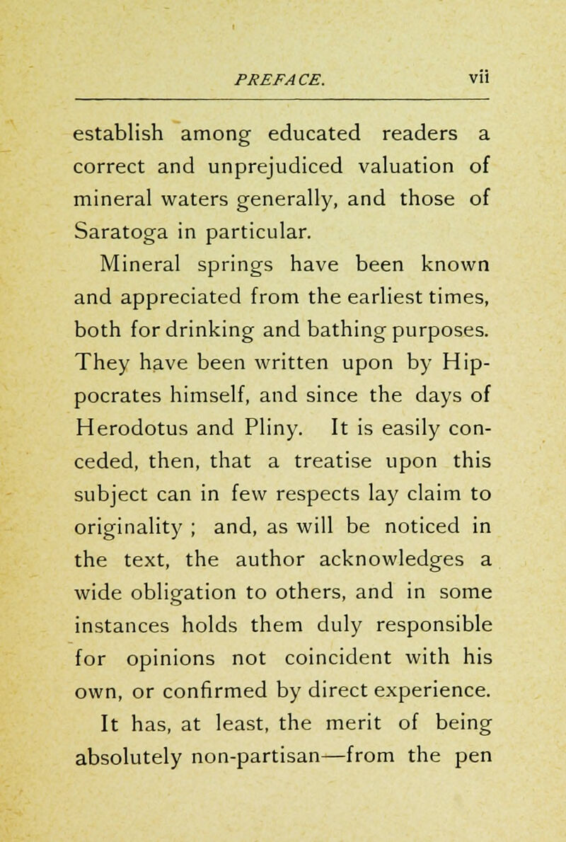 PREFACE. Vll establish among educated readers a correct and unprejudiced valuation of mineral waters generally, and those of Saratoga in particular. Mineral springs have been known and appreciated from the earliest times, both for drinking and bathing purposes. They have been written upon by Hip- pocrates himself, and since the days of Herodotus and Pliny. It is easily con- ceded, then, that a treatise upon this subject can in few respects lay claim to originality ; and, as will be noticed in the text, the author acknowledges a wide obligation to others, and in some instances holds them duly responsible for opinions not coincident with his own, or confirmed by direct experience. It has, at least, the merit of being absolutely non-partisan—from the pen