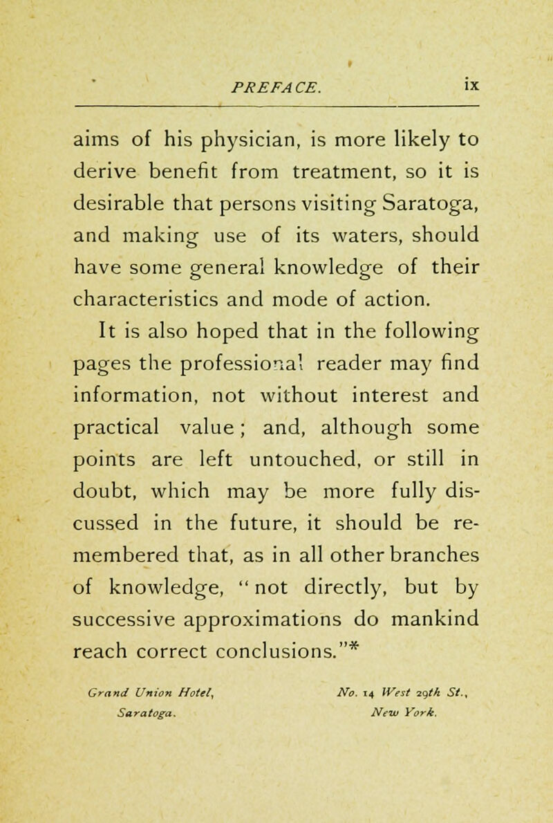 aims of his physician, is more likely to derive benefit from treatment, so it is desirable that persons visiting Saratoga, and making use of its waters, should have some general knowledge of their characteristics and mode of action. It is also hoped that in the following pages the professional reader may find information, not without interest and practical value; and, although some points are left untouched, or still in doubt, which may be more fully dis- cussed in the future, it should be re- membered that, as in all other branches of knowledge,  not directly, but by successive approximations do mankind reach correct conclusions.* Grand Union Hotel, No. 14 IVest zqtk St., Saratoga. New York.