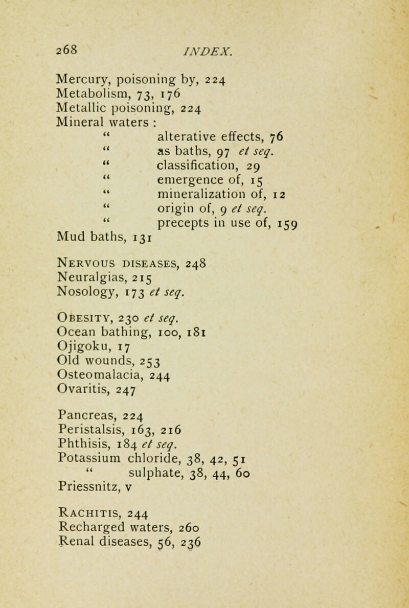 Mercury, poisoning by, 224 Metabolism, 73, 176 Metallic poisoning, 224 Mineral waters :  alterative effects, 76  as baths, 97 et seq.  classification, 29  emergence of, 15  mineralization of, 12  origin of, 9 et seq.  precepts in use of, 159 Mud baths, 131 Nervous diseases, 248 Neuralgias, 215 Nosology, 173 et seq. Obesity, 230 et seq. Ocean bathing, 100, 181 Ojigoku, 17 Old wounds, 253 Osteomalacia, 244 Ovaritis, 247 Pancreas, 224 Peristalsis, 163, 216 Phthisis, 184 et seq. Potassium chloride, 38, 42, 51  sulphate, 38, 44, 60 Priessnitz, v Rachitis, 244 Recharged waters, 260 Renal diseases, 56, 236