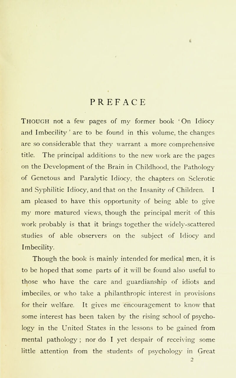 PREFACE THOUGH not a few pages of my former book ' On Idiocy and Imbecility ' are to be found in this volume, the changes are so considerable that they warrant a more comprehensive title. The principal additions to the new work are the pages on the Development of the Brain in Childhood, the Pathology of Genetous and Paralytic Idiocy, the chapters on Sclerotic and Syphilitic Idiocy, and that on the Insanity of Children. I am pleased to have this opportunity of being able to give my more matured views, though the principal merit of this work probably is that it brings together the widely-scattered studies of able observers on the subject of Idiocy and Imbecility. Though the book is mainly intended for medical men, it is to be hoped that some parts of it will be found also useful to those who have the care and guardianship of idiots and imbeciles, or who take a philanthropic interest in provisions for their welfare. It gives me encouragement to know that some interest has been taken by the rising school of psycho- logy in the United States in the lessons to be gained from mental pathology ; nor do I yet despair of receiving some little attention from the students of psychology in Great