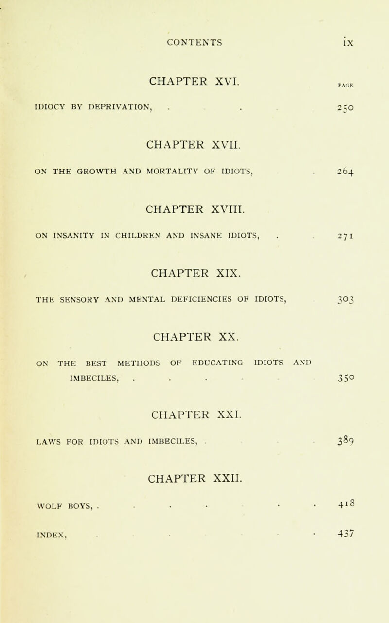 CHAPTER XVI. IDIOCY BY DEPRIVATION, . 2?0 CHAPTER XVII. ON THE GROWTH AND MORTALITY OK IDIOTS, 264 CHAPTER XVIII. ON INSANITY IN CHILDREN AND INSANE IDIOTS, . 271 CHAPTER XIX. THE SENSORY AND MENTAL DEFICIENCIES OK IDIOTS, 303 CHAPTER XX. ON THE BEST METHODS OK EDUCATING IDIOTS AND IMBECILES, . . . 350 CHAPTER XXI. LAWS FOR IDIOTS AND IMBECILES, 389 CHAPTER XXII. WOLF BOYS, . • . . 41S INDEX, . • 437