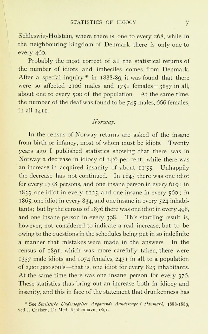 Schleswig-Holstein, where there is one to every 268, while in the neighbouring kingdom of Denmark there is only one to every 460. Probably the most correct of all the statistical returns of the number of idiots and imbeciles comes from Denmark. After a special inquiry* in 1888-89, it was found that there were so affected 2106 males and 1751 females = 3857 in all, about one to every 500 of the population. At the same time, the number of the deaf was found to be 745 males, 666 females, in all 1411. Norway. In the census of Norway returns are asked of the insane from birth or infancy, most of whom must be idiots. Twenty years ago I published statistics showing that there was in Norway a decrease in idiocy of I4'6 per cent., while there was an increase in acquired insanity of about U'SS- Unhappily the decrease has not continued. In 1845 there was one idiot for every 1358 persons, and one insane person in every 619 ; in 1855, one idiot in every 1125, and one insane in every 560 ; in 1865, one idiot in every 834, and one insane in every 524 inhabi- tants ; but by the census of 1876 there was one idiot in every 498, and one insane person in every 398. This startling result is, however, not considered to indicate a real increase, but to be owing to the questions in the schedules being put in so indefinite a manner that mistakes were made in the answers. In the census of 1891, which was more carefully taken, there were 1357 male idiots and 1074 females, 2431 in all, to a population of 2,001,000 souls—that is, one idiot for every S23 inhabitants. At the same time there was one insane person for every 376. These statistics thus bring out an increase both in idiocy and insanity, and this in face of the statement that drunkenness has * See Statisthke Undersogeher Angaaende Aandssvage i Danmark, 1888-1889, ved J. Cailsen, Dr Med. Kjobenhavn, 1891.