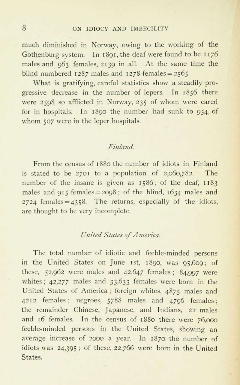 much diminished in Norway, owing to the working of the Gothenburg system. In 1891, the deaf were found to be 1176 males and 963 females, 2139 in all. At the same time the blind numbered 1287 males and 1278 females = 2565. What is gratifying, careful statistics show a steadily pro- gressive decrease in the number of lepers. In 1856 there were 2598 so afflicted in Norway, 235 of whom were cared for in hospitals. In 1S90 the number had sunk to 954, of whom 507 were in the leper hospitals. Finland. From the census of 1880 the number of idiots in Finland is stated to be 2701 to a population of 2,060,782. The number of the insane is given as 1586; of the deaf, 1183 males and 915 females = 2098 ; of the blind, 1634 males and 2724 females = 4358. The returns, especially of the idiots, are thought to be very incomplete. United States of America. The total number of idiotic and feeble-minded persons in the United States on June 1st, 1890, was 95,609; of these, 52,962 were males and 42,647 females ; 84,997 were whites ; 42,277 males and 33,633 females were born in the United States of America ; foreign whites, 4875 males and 4212 females; negroes, 5788 males and 4796 females; the remainder Chinese, Japanese, and Indians, 22 males and 16 females. In the census of 1880 there were 76,000 feeble-minded persons in the United States, showing an average increase of 2000 a year. In 1870 the number of idiots was 24,395 ; of these, 22,766 were born in the United States.