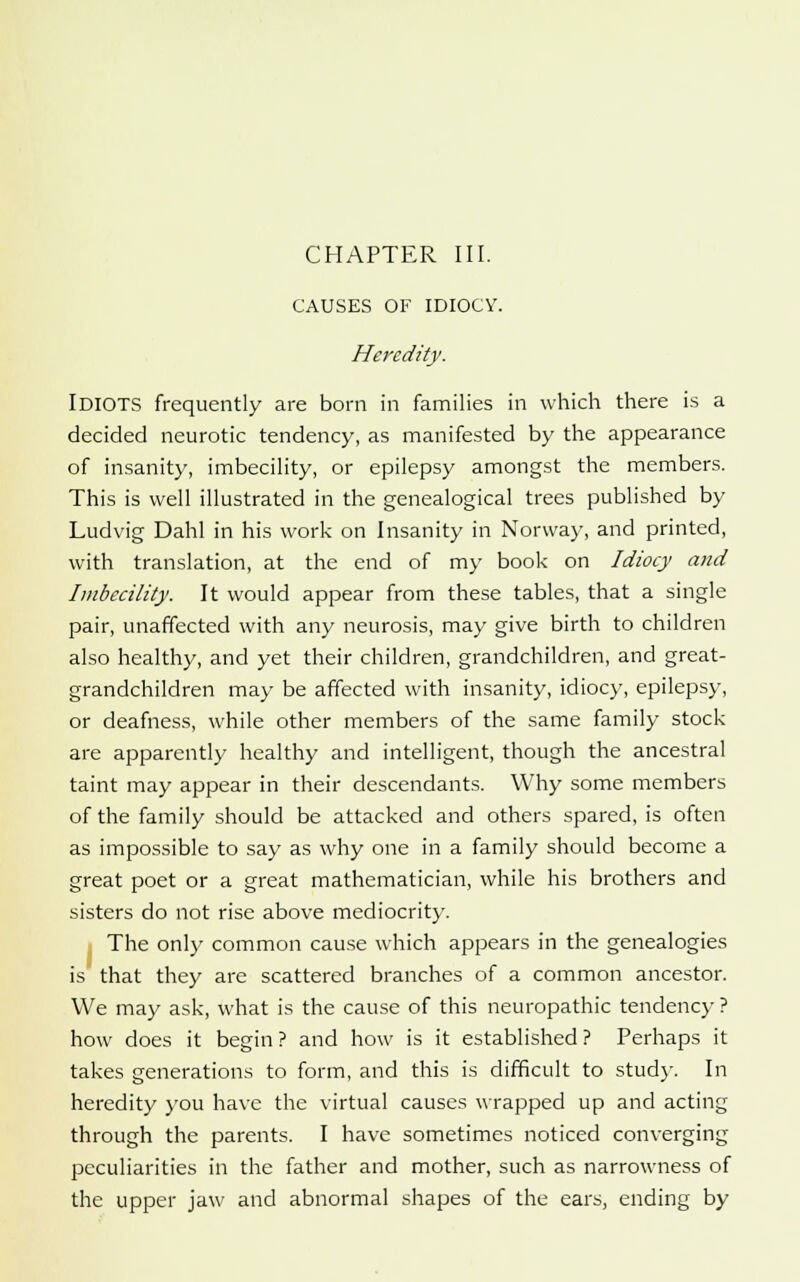 CHAPTER III. CAUSES OF IDIOCY. Heredity. IDIOTS frequently are born in families in which there is a decided neurotic tendency, as manifested by the appearance of insanity, imbecility, or epilepsy amongst the members. This is well illustrated in the genealogical trees published by Ludvig Dahl in his work on Insanity in Norway, and printed, with translation, at the end of my book on Idiocy and Imbecility. It would appear from these tables, that a single pair, unaffected with any neurosis, may give birth to children also healthy, and yet their children, grandchildren, and great- grandchildren may be affected with insanity, idiocy, epilepsy, or deafness, while other members of the same family stock are apparently healthy and intelligent, though the ancestral taint may appear in their descendants. Why some members of the family should be attacked and others spared, is often as impossible to say as why one in a family should become a great poet or a great mathematician, while his brothers and sisters do not rise above mediocrity. The only common cause which appears in the genealogies is that they are scattered branches of a common ancestor. We may ask, what is the cause of this neuropathic tendency ? how does it begin ? and how is it established ? Perhaps it takes generations to form, and this is difficult to stud)-. In heredity you have the virtual causes wrapped up and acting through the parents. I have sometimes noticed converging peculiarities in the father and mother, such as narrowness of the upper jaw and abnormal shapes of the ears, ending by