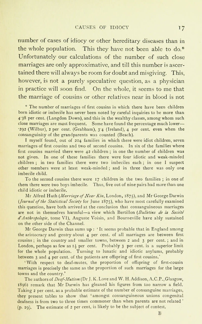 number of cases of idiocy or other hereditary diseases than in the whole population. This they have not been able to do.* Unfortunately our calculations of the number of such close marriages are only approximative, and till this number is ascer- tained there will always be room for doubt and misgiving. This, however, is not a purely speculative question, as a physician in practice will soon find. On the whole, it seems to me that the marriage of cousins or other relatives near in blood is not * The number of marriages of first cousins in which there have been children born idiotic or imbecile has never been noted by careful inquiries to be more than 4'38 per cent. (Langdon Down), and this in the wealthy classes, among whom such close marriages are most frequent. Some have found the percentage much lower— ■292 (Wilbur), 2 per cent. (Grabham), 34 (Ireland), 4 per cent, even when the consanguinity of the grandparents was counted (Beach). I myself found, out of 204 families in which there were idiot children, seven marriages of first cousins and two of second cousins. In six of the families where first cousins married there were 42 children ; in one the number of children was not given. In one of these families there were four idiotic and weak-minded children ; in two families there were two imbeciles each ; in one I suspect other members were at least weak-minded ; and in three there was only one imbecile child. To the second cousins there were 17 children in the two families ; in one of them there were two boys imbecile. Thus, five out of nine pairs had more than one child idiotic or imbecile. Mr Alfred Huth (Marriage of Near Kin, London, 1875), and Mr George Darwin (Journal of the Statistical Society for June 1875), who have most carefully examined this question, have both arrived at the conclusion that consanguineous marriages are not in themselves harmful—a view which Bertillon (Bulletins de la Sociite d'Anthropologic, tome VI), Auguste Voisin, and Bourneville have ably sustained on the other side of the Channel. Mr George Darwin thus sums up : 'It seems probable that in England among the aristocracy and gentry about 4 per cent, of all marriages are between first cousins ; in the country and smaller towns, between 2 and 3 per cent. ; and in London, perhaps as few as Ii per cent. Probably 3 per cent, is a superior limit for the whole population. Turning to lunatic and idiotic asylums, probably between 3 and 4 per cent, of the patients are offspring of first cousins.' 'With respect to deaf-mutes, the proportion of offspring of first-cousin marriages is precisely the same as the proportion of such marriages for the large towns and the country.' The authors of Deaf-Mutism (Dr J. K. Love and W. H. Addison, A.C.P., Glasgow, 1896) remark that Mr Darwin has gleaned his figures from too narrow a field. Taking 2 per cent, as a probable estimate of the number of consanguine marriages, they present tables to show that 'amongst consanguineous unions congenital deafness is from two to three times commoner than when parents are not related ' (p. 19). The estimate of 2 per cent, is likely to be the subject of contest. B