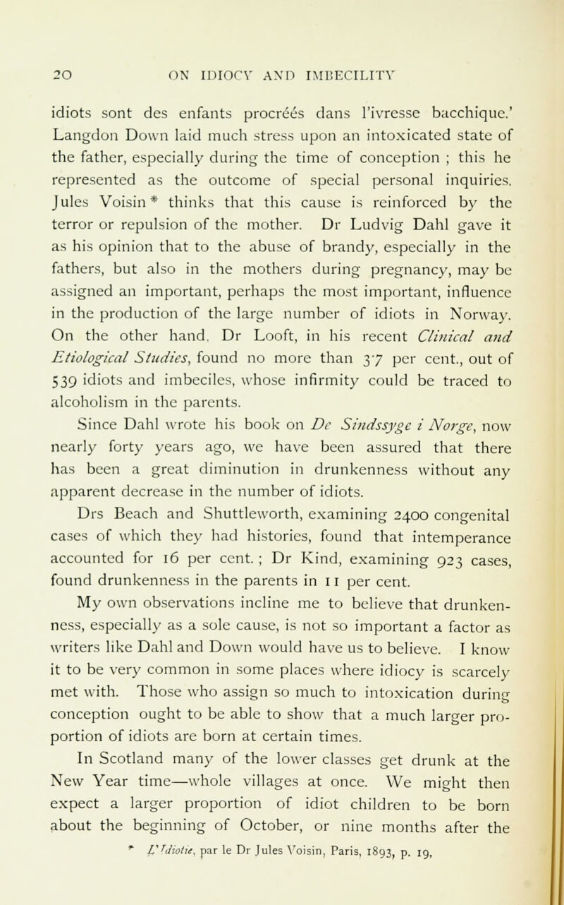 idiots sont des enfants procrees dans l'ivressc bacchique.' Langdon Down laid much stress upon an intoxicated state of the father, especially during the time of conception ; this he represented as the outcome of special personal inquiries. Jules Voisin * thinks that this cause is reinforced by the terror or repulsion of the mother. Dr Ludvig Dahl gave it as his opinion that to the abuse of brandy, especially in the fathers, but also in the mothers during pregnane)', may be assigned an important, perhaps the most important, influence in the production of the large number of idiots in Norway. On the other hand. Dr Looft, in his recent Clinical and Etiological Studies, found no more than 37 per cent., out of 539 idiots and imbeciles, whose infirmity could be traced to alcoholism in the parents. Since Dahl wrote his book on Dc Sindssyge i Norge, now nearly forty years ago, we have been assured that there has been a great diminution in drunkenness without any apparent decrease in the number of idiots. Drs Beach and Shuttleworth, examining 2400 congenital cases of which they had histories, found that intemperance accounted for 16 per cent. ; Dr Kind, examining 923 cases, found drunkenness in the parents in 11 per cent. My own observations incline me to believe that drunken- ness, especially as a sole cause, is not so important a factor as writers like Dahl and Down would have us to believe. I know it to be very common in some places where idiocy is scarcely met with. Those who assign so much to intoxication during conception ought to be able to show that a much larger pro- portion of idiots are born at certain times. In Scotland many of the lower classes get drunk at the New Year time—whole villages at once. We might then expect a larger proportion of idiot children to be born about the beginning of October, or nine months after the * VTJiotit, par le Dr Jules Voisin, Paris, 1893, p. 19,