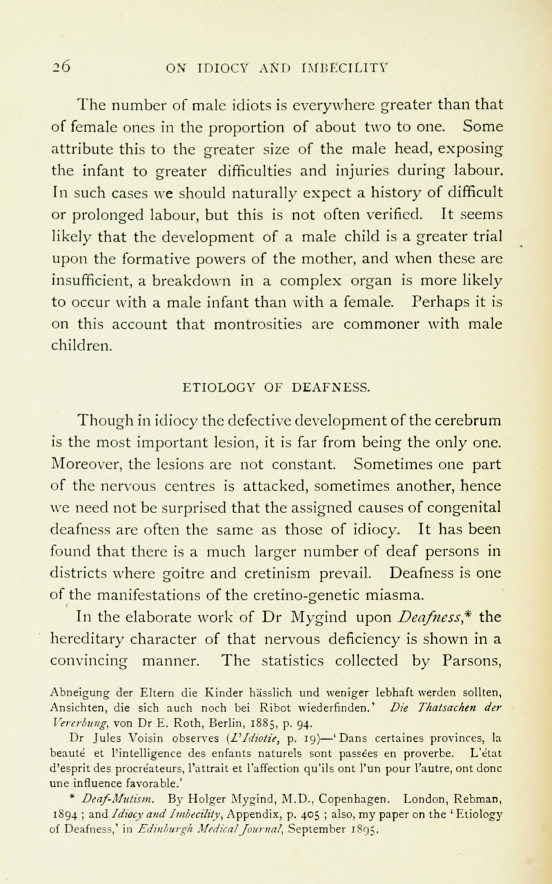 The number of male idiots is everywhere greater than that of female ones in the proportion of about two to one. Some attribute this to the greater size of the male head, exposing the infant to greater difficulties and injuries during labour. In such cases we should naturally expect a history of difficult or prolonged labour, but this is not often verified. It seems likely that the development of a male child is a greater trial upon the formative powers of the mother, and when these are insufficient, a breakdown in a complex organ is more likely to occur with a male infant than with a female. Perhaps it is on this account that montrosities are commoner with male children. ETIOLOGY OF DEAFNESS. Though in idiocy the defective development of the cerebrum is the most important lesion, it is far from being the only one. Moreover, the lesions are not constant. Sometimes one part of the nervous centres is attacked, sometimes another, hence we need not be surprised that the assigned causes of congenital deafness are often the same as those of idiocy. It has been found that there is a much larger number of deaf persons in districts where goitre and cretinism prevail. Deafness is one of the manifestations of the cretino-genetic miasma. In the elaborate work of Dr Mygind upon Deafness* the hereditary character of that nervous deficiency is shown in a convincing manner. The statistics collected by Parsons, Abneigung der Eltern die Kinder hasslich und weniger lebhaft werden sollten, Ansichten, die sich auch noch bei Ribot wiederfinden.' Die Thatsachen der Vererbung, von Dr E. Roth, Berlin, 1885, p. 94. Dr Jules Yoisin observes (VIdiotic, p. 19)—'Dans certaines provinces, la beaute et ['intelligence des enfants naturels sont passees en proverbe. L'etat d'esprit des procre'ateurs, l'attrait et l'affection qu'ils ont l'un pour l'autre, ont done une influence favorable.' * Deaf-Mutism. By Holger Mygind, M.D., Copenhagen. London, Rebman, 1894 ; and Idiocy and Imbecility, Appendix, p. 405 ; also, my paper on the ' Etiology of Deafness,' in Edinburgh Medical Journal, September 1895.