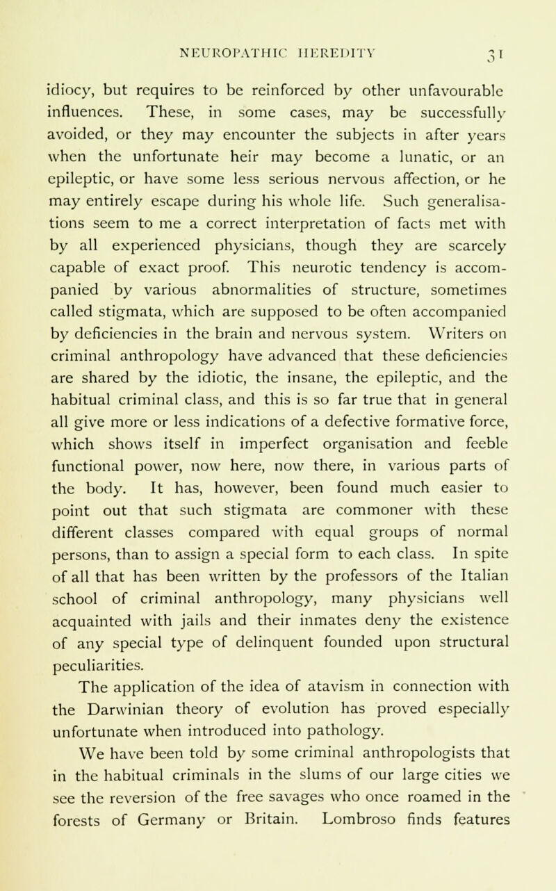 idiocy, but requires to be reinforced by other unfavourable influences. These, in some cases, may be successfully avoided, or they may encounter the subjects in after years when the unfortunate heir may become a lunatic, or an epileptic, or have some less serious nervous affection, or he may entirely escape during his whole life. Such generalisa- tions seem to me a correct interpretation of facts met with by all experienced physicians, though they are scarcely capable of exact proof. This neurotic tendency is accom- panied by various abnormalities of structure, sometimes called stigmata, which are supposed to be often accompanied by deficiencies in the brain and nervous system. Writers on criminal anthropology have advanced that these deficiencies are shared by the idiotic, the insane, the epileptic, and the habitual criminal class, and this is so far true that in general all give more or less indications of a defective formative force, which shows itself in imperfect organisation and feeble functional power, now here, now there, in various parts of the body. It has, however, been found much easier to point out that such stigmata are commoner with these different classes compared with equal groups of normal persons, than to assign a special form to each class. In spite of all that has been written by the professors of the Italian school of criminal anthropology, many physicians well acquainted with jails and their inmates deny the existence of any special type of delinquent founded upon structural peculiarities. The application of the idea of atavism in connection with the Darwinian theory of evolution has proved especially unfortunate when introduced into pathology. We have been told by some criminal anthropologists that in the habitual criminals in the slums of our large cities we see the reversion of the free savages who once roamed in the forests of Germany or Britain. Lombroso finds features