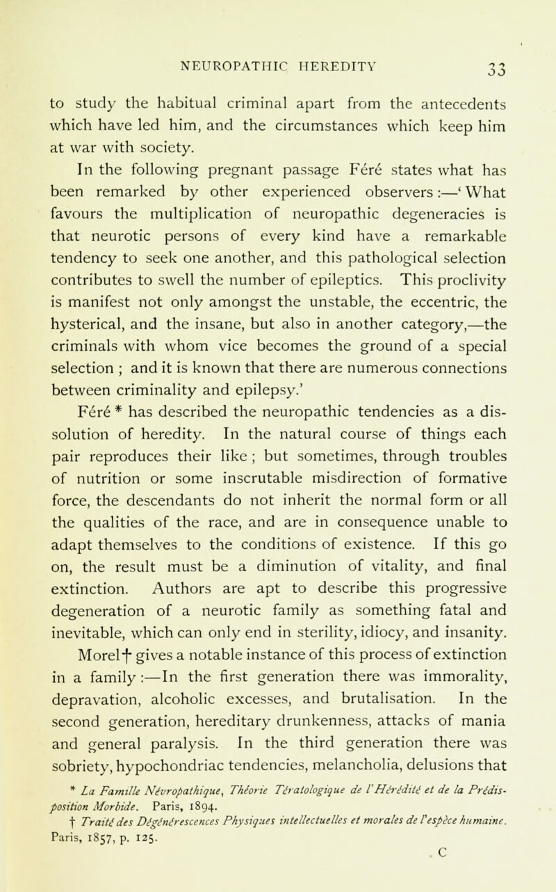 to study the habitual criminal apart from the antecedents which have led him, and the circumstances which keep him at war with society. In the following pregnant passage Fere states what has been remarked by other experienced observers:—' What favours the multiplication of neuropathic degeneracies is that neurotic persons of every kind have a remarkable tendency to seek one another, and this pathological selection contributes to swell the number of epileptics. This proclivity is manifest not only amongst the unstable, the eccentric, the hysterical, and the insane, but also in another category,—the criminals with whom vice becomes the ground of a special selection ; and it is known that there are numerous connections between criminality and epilepsy.' Fere* has described the neuropathic tendencies as a dis- solution of heredity. In the natural course of things each pair reproduces their like ; but sometimes, through troubles of nutrition or some inscrutable misdirection of formative force, the descendants do not inherit the normal form or all the qualities of the race, and are in consequence unable to adapt themselves to the conditions of existence. If this go on, the result must be a diminution of vitality, and final extinction. Authors are apt to describe this progressive degeneration of a neurotic family as something fatal and inevitable, which can only end in sterility, idiocy, and insanity. Morel -f* gives a notable instance of this process of extinction in a family :—In the first generation there was immorality, depravation, alcoholic excesses, and brutalisation. In the second generation, hereditary drunkenness, attacks of mania and general paralysis. In the third generation there was sobriety, hypochondriac tendencies, melancholia, delusions that * La Famille Nivropathique, The'orie Tdratologique de VHiriditi et de la Predis- position Morbide. Paris, 1894. f Traitt dts DtgJntirescences Physiques intellectuelles et morales de Vesphe humaine. Paris, 1857, p. 125. C