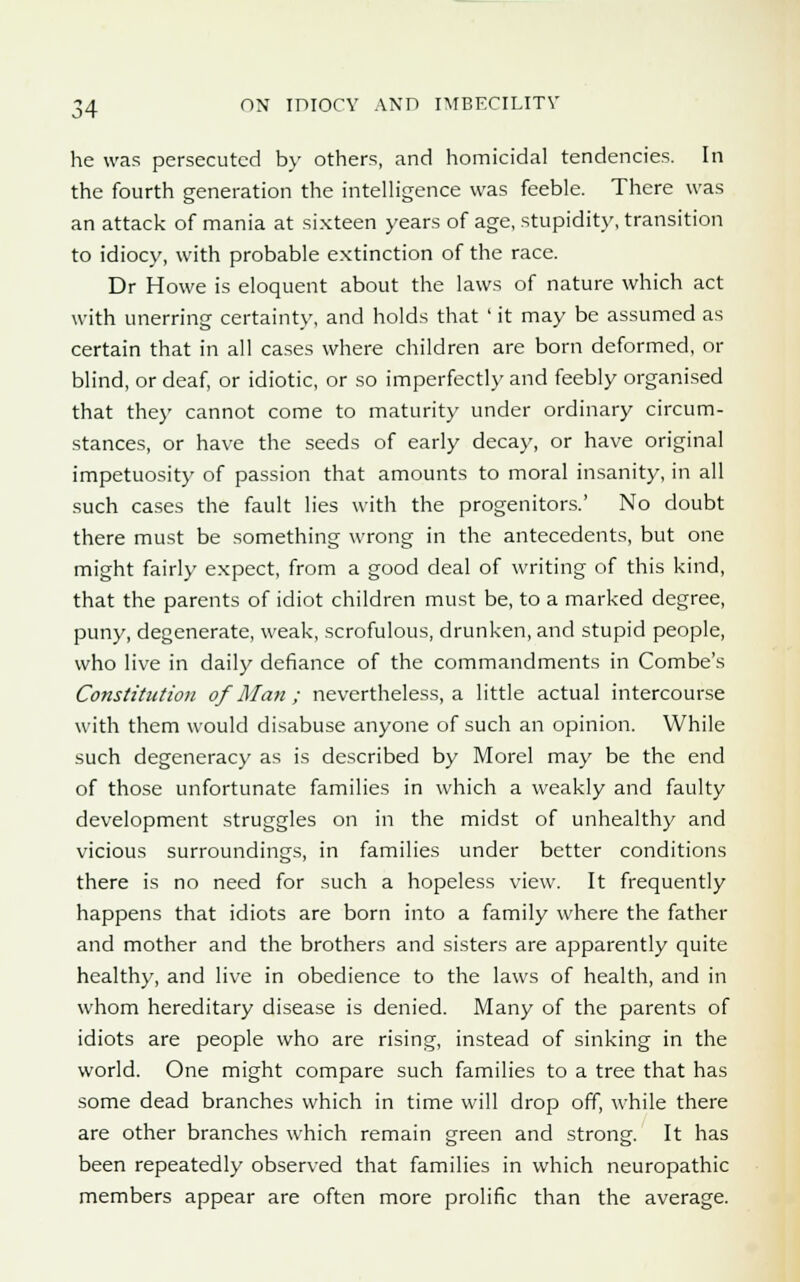 he was persecuted by others, and homicidal tendencies. In the fourth generation the intelligence was feeble. There was an attack of mania at sixteen years of age, stupidity, transition to idiocy, with probable extinction of the race. Dr Howe is eloquent about the laws of nature which act with unerring certainty, and holds that ' it may be assumed as certain that in all cases where children are born deformed, or blind, or deaf, or idiotic, or so imperfectly and feebly organised that they cannot come to maturity under ordinary circum- stances, or have the seeds of early decay, or have original impetuosity of passion that amounts to moral insanity, in all such cases the fault lies with the progenitors.' No doubt there must be something wrong in the antecedents, but one might fairly expect, from a good deal of writing of this kind, that the parents of idiot children must be, to a marked degree, puny, degenerate, weak, scrofulous, drunken, and stupid people, who live in daily defiance of the commandments in Combe's Constitution of Man ; nevertheless, a little actual intercourse with them would disabuse anyone of such an opinion. While such degeneracy as is described by Morel may be the end of those unfortunate families in which a weakly and faulty development struggles on in the midst of unhealthy and vicious surroundings, in families under better conditions there is no need for such a hopeless view. It frequently happens that idiots are born into a family where the father and mother and the brothers and sisters are apparently quite healthy, and live in obedience to the laws of health, and in whom hereditary disease is denied. Many of the parents of idiots are people who are rising, instead of sinking in the world. One might compare such families to a tree that has some dead branches which in time will drop off, while there are other branches which remain green and strong. It has been repeatedly observed that families in which neuropathic members appear are often more prolific than the average.