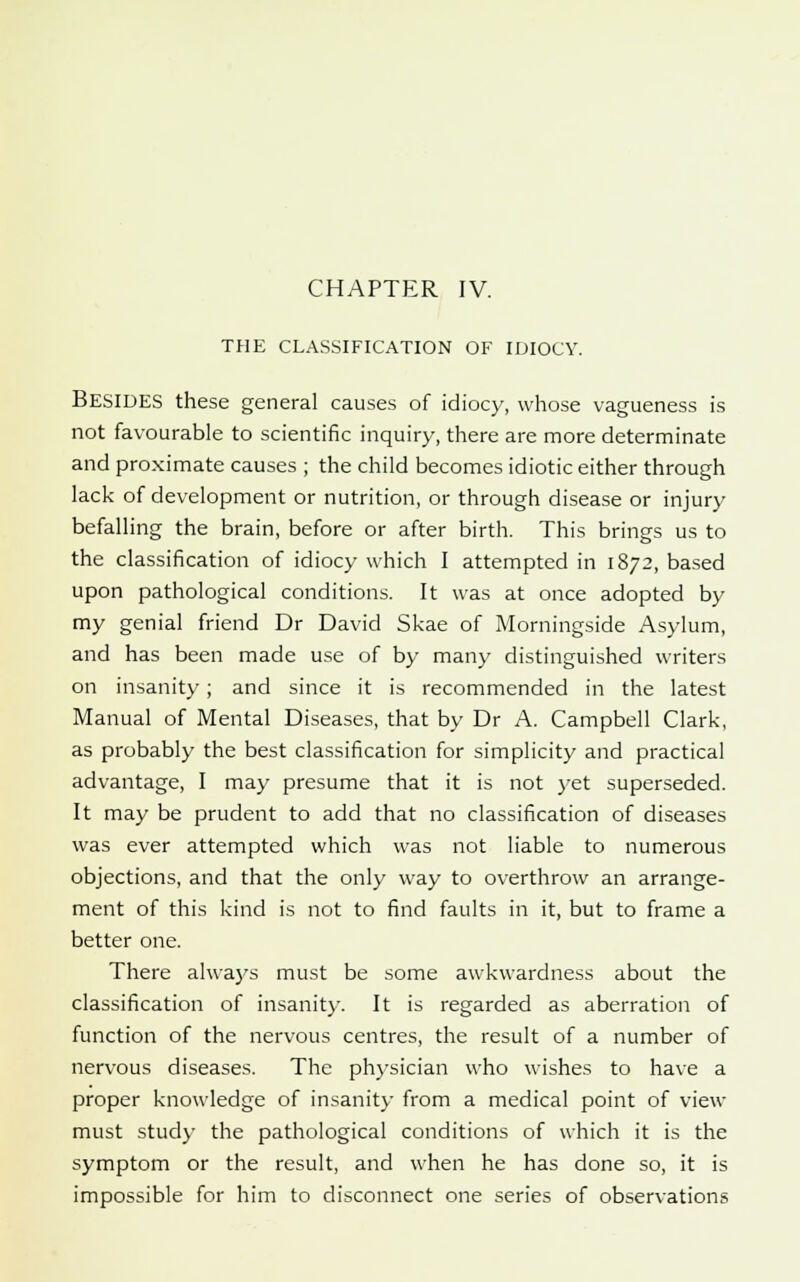 THE CLASSIFICATION OF IDIOCY. Besides these general causes of idiocy, whose vagueness is not favourable to scientific inquiry, there are more determinate and proximate causes ; the child becomes idiotic either through lack of development or nutrition, or through disease or injury befalling the brain, before or after birth. This brings us to the classification of idiocy which I attempted in 1872, based upon pathological conditions. It was at once adopted by my genial friend Dr David Skae of Morningside Asylum, and has been made use of by many distinguished writers on insanity; and since it is recommended in the latest Manual of Mental Diseases, that by Dr A. Campbell Clark, as probably the best classification for simplicity and practical advantage, I may presume that it is not yet superseded. It may be prudent to add that no classification of diseases was ever attempted which was not liable to numerous objections, and that the only way to overthrow an arrange- ment of this kind is not to find faults in it, but to frame a better one. There always must be some awkwardness about the classification of insanity. It is regarded as aberration of function of the nervous centres, the result of a number of nervous diseases. The physician who wishes to have a proper knowledge of insanity from a medical point of view must study the pathological conditions of which it is the symptom or the result, and when he has done so, it is impossible for him to disconnect one series of observations