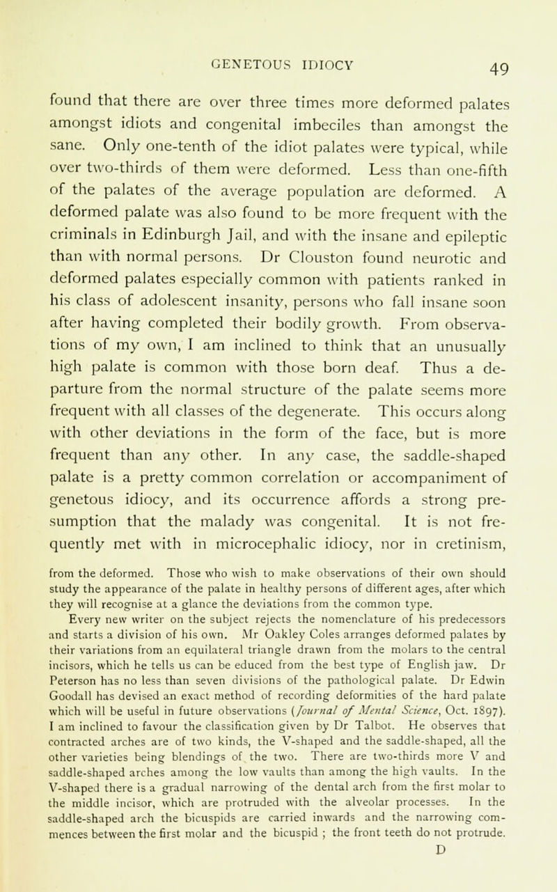 found that there are over three times more deformed palates amongst idiots and congenital imbeciles than amongst the sane. Only one-tenth of the idiot palates were typical, while over two-thirds of them were deformed. Less than one-fifth of the palates of the average population arc deformed. A deformed palate was also found to be more frequent with the criminals in Edinburgh Jail, and with the insane and epileptic than with normal persons. Dr Clouston found neurotic and deformed palates especially common with patients ranked in his class of adolescent insanity, persons who fall insane soon after having completed their bodily growth. From observa- tions of my own, I am inclined to think that an unusually high palate is common with those born deaf. Thus a de- parture from the normal structure of the palate seems more frequent with all classes of the degenerate. This occurs along with other deviations in the form of the face, but is more frequent than any other. In an)- case, the saddle-shaped palate is a pretty common correlation or accompaniment of genetous idiocy, and its occurrence affords a strong pre- sumption that the malady was congenital. It is not fre- quently met with in microcephalic idiocy, nor in cretinism, from the deformed. Those who wish to make observations of their own should study the appearance of the palate in healthy persons of different ages, after which they will recognise at a glance the deviations from the common type. Every new writer on the subject rejects the nomenclature of his predecessors and starts a division of his own. Mr Oakley Coles arranges deformed palates by their variations from an equilateral triangle drawn from the molars to the central incisors, which he tells us can be educed from the best type of English jaw. Dr Peterson has no less than seven divisions of the pathological palate. Dr Edwin Goodall has devised an exact method of recording deformities of the hard palate which will be useful in future observations (Journal of Mental Science, Oct. 1897). I am inclined to favour the classification given by Dr Talbot. He observes that contracted arches are of two kinds, the V-shaped and the saddle-shaped, all the other varieties being blendings of the two. There are two-thirds more V and saddle-shaped arches among the low vaults than among the high vaults. In the V-shaped there is a gradual narrowing of the dental arch from the first molar to the middle incisor, which are protruded with the alveolar processes. In the saddle-shaped arch the bicuspids are carried inwards and the narrowing com- mences between the first molar and the bicuspid ; the front teeth do not protrude. D