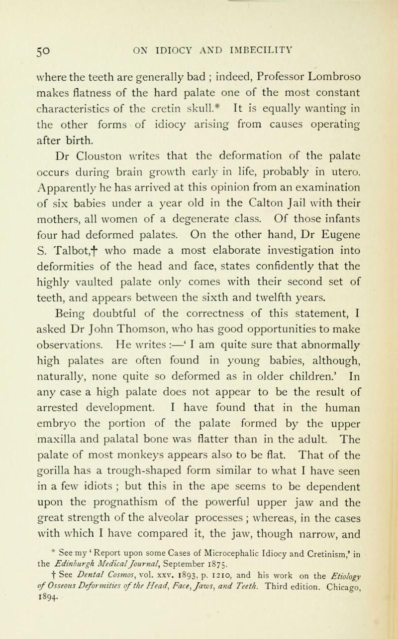 where the teeth are generally bad ; indeed, Professor Lombroso makes flatness of the hard palate one of the most constant characteristics of the cretin skull.* It is equally wanting in the other forms of idiocy arising from causes operating after birth. Dr Clouston writes that the deformation of the palate occurs during brain growth earl)- in life, probably in utero. Apparently he has arrived at this opinion from an examination of six babies under a year old in the Calton Jail with their mothers, all women of a degenerate class. Of those infants four had deformed palates. On the other hand, Dr Eugene S. Talbot.f who made a most elaborate investigation into deformities of the head and face, states confidently that the highly vaulted palate only comes with their second set of teeth, and appears between the sixth and twelfth years. Being doubtful of the correctness of this statement, I asked Dr John Thomson, who has good opportunities to make observations. He writes :—' I am quite sure that abnormally high palates are often found in young babies, although, naturally, none quite so deformed as in older children.' In any case a high palate does not appear to be the result of arrested development. I have found that in the human embryo the portion of the palate formed by the upper maxilla and palatal bone was flatter than in the adult. The palate of most monkeys appears also to be flat. That of the gorilla has a trough-shaped form similar to what I have seen in a few idiots ; but this in the ape seems to be dependent upon the prognathism of the powerful upper jaw and the great strength of the alveolar processes ; whereas, in the cases with which I have compared it, the jaw, though narrow, and * See my ' Report upon some Cases of Microcephalic Idiocy and Cretinism,' in the Edinburgh Medical Journal, September 1875. f See Dental Cosmos, vol. xxv. 1893, p. 1210, and his work on the Etiology of Osseous Deformities of the Head, Face, Jaws, and Teeth. Third edition. Chicago, 1894.