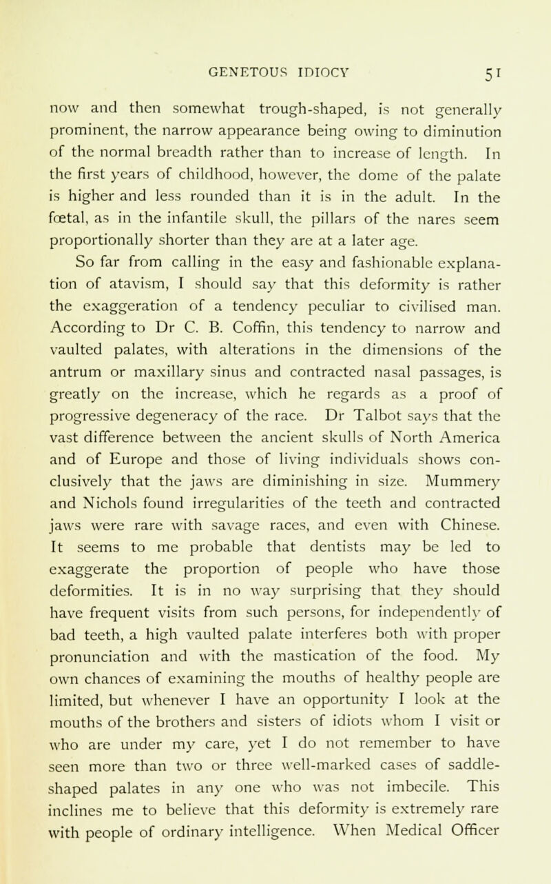 now and then somewhat trough-shaped, is not generally prominent, the narrow appearance being owing to diminution of the normal breadth rather than to increase of length. In the first years of childhood, however, the dome of the palate is higher and less rounded than it is in the adult. In the foetal, as in the infantile skull, the pillars of the nares seem proportionally shorter than they are at a later age. So far from calling in the easy and fashionable explana- tion of atavism, I should say that this deformity is rather the exaggeration of a tendency peculiar to civilised man. According to Dr C. B. Coffin, this tendency to narrow and vaulted palates, with alterations in the dimensions of the antrum or maxillary sinus and contracted nasal passages, is greatly on the increase, which he regards as a proof of progressive degeneracy of the race. Dr Talbot says that the vast difference between the ancient skulls of North America and of Europe and those of living individuals shows con- clusively that the jaws are diminishing in size. Mummery and Nichols found irregularities of the teeth and contracted jaws were rare with savage races, and even with Chinese. It seems to me probable that dentists may be led to exaggerate the proportion of people who have those deformities. It is in no way surprising that they should have frequent visits from such persons, for independently of bad teeth, a high vaulted palate interferes both with proper pronunciation and with the mastication of the food. My own chances of examining the mouths of healthy people are limited, but whenever I have an opportunity I look at the mouths of the brothers and sisters of idiots whom I visit or who are under my care, yet I do not remember to have seen more than two or three well-marked cases of saddle- shaped palates in any one who was not imbecile. This inclines me to believe that this deformity is extremely rare with people of ordinary intelligence. When Medical Officer