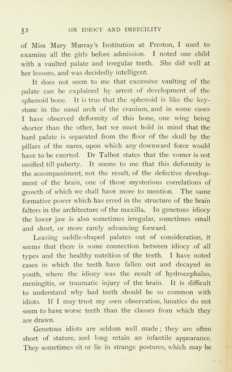 of Miss Mary Murray's Institution at Preston, I used to examine all the girls before admission. I noted one child with a vaulted palate and irregular teeth. She did well at her lessons, and was decidedly intelligent. It does not seem to me that excessive vaulting of the palate can be explained by arrest of development of the sphenoid bone. It is true that the sphenoid is like the key- stone in the nasal arch of the cranium, and in some cases I have observed deformity of this bone, one wing being shorter than the other, but we must hold in mind that the hard palate is separated from the floor of the skull by the pillars of the nares, upon which any downward force would have to be exerted. Dr Talbot states that the vomer is not ossified till puberty. It seems to me that this deformity is the accompaniment, not the result, of the defective develop- ment of the brain, one of those mysterious correlations of growth of which we shall have more to mention. The same formative power which has erred in the structure of the brain falters in the architecture of the maxilla. In genetous idiocy the lower jaw is also sometimes irregular, sometimes small and short, or more rarely advancing forward. Leaving saddle-shaped palates out of consideration, it seems that there is some connection between idiocy of all types and the healthy nutrition of the teeth. I have noted cases in which the teeth have fallen out and decayed in youth, where the idiocy was the result of hydrocephalus, meningitis, or traumatic injury of the brain. It is difficult to understand why bad teeth should be so common with idiots. If I may trust my own observation, lunatics do not seem to have worse teeth than the classes from which they are drawn. Genetous idiots are seldom well made ; they are often short of stature, and long retain an infantile appearance. They sometimes sit or lie in strange postures, which may be