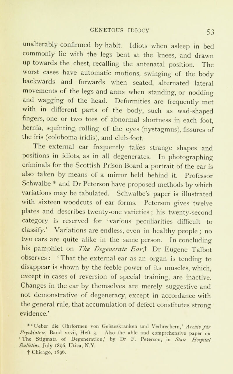 unalterably confirmed by habit. Idiots when asleep in bed commonly lie with the legs bent at the knees, and drawn up towards the chest, recalling the antenatal position. The worst cases have automatic motions, swinging of the body backwards and forwards when seated, alternated lateral movements of the legs and arms when standing, or nodding and wagging of the head. Deformities are frequently met with in different parts of the body, such as wad-shaped fingers, one or two toes of abnormal shortness in each foot, hernia, squinting, rolling of the eyes (nystagmus), fissures of the iris (coloboma iridis), and club-foot. The external ear frequently takes strange shapes and positions in idiots, as in all degenerates. In photographing criminals for the Scottish Prison Board a portrait of the ear is also taken by means of a mirror held behind it. Professor Schwalbc * and Dr Peterson have proposed methods by which variations may be tabulated. Schwalbe's paper is illustrated with sixteen woodcuts of ear forms. Peterson gives twelve plates and describes twenty-one varieties ; his twenty-second category is reserved for 'various peculiarities difficult to classify.' Variations are endless, even in healthy people ; no two ears are quite alike in the same person. In concluding his pamphlet on The Degenerate £ar,f Dr Eugene Talbot observes : ' That the external ear as an organ is tending to disappear is shown by the feeble power of its muscles, which, except in cases of reversion of special training, are inactive. Changes in the ear by themselves are merely suggestive and not demonstrative of degeneracy, except in accordance with the general rule, that accumulation of defect constitutes strong evidence.' * ' Ueber die Ohrformen von Geisteskranken unJ Verbrechern,' Archiv fiir Psychiatric, Band xxvii, Heft 3. Also the able and comprehensive paper on ' The Stigmata of Degeneration,' by Dr F. Peterson, in State Hospital Bulletins, July 1896, Utica, N.Y. t Chicago, 1S96.