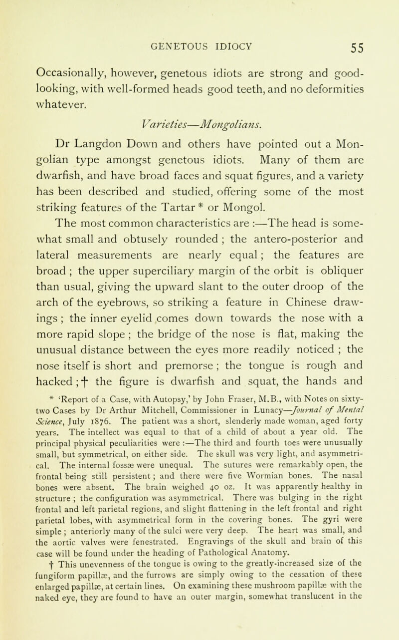 Occasionally, however, genetous idiots are strong and good- looking, with well-formed heads good teeth, and no deformities whatever. Varieties—Mongolians. Dr Langdon Down and others have pointed out a Mon- golian type amongst genetous idiots. Many of them are dwarfish, and have broad faces and squat figures, and a variety has been described and studied, offering some of the most striking features of the Tartar* or Mongol. The most common characteristics are :—The head is some- what small and obtusely rounded ; the antero-posterior and lateral measurements are nearly equal ; the features are broad ; the upper superciliary margin of the orbit is obliquer than usual, giving the upward slant to the outer droop of the arch of the eyebrows, so striking a feature in Chinese draw- ings ; the inner eyelid comes down towards the nose with a more rapid slope ; the bridge of the nose is flat, making the unusual distance between the eyes more readily noticed ; the nose itself is short and premorsc ; the tongue is rough and hacked ;f the figure is dwarfish and squat, the hands and * 'Report of a Case, with Autopsy,' by John Fraser, M.B., with Notes on sixty- two Cases by Dr Arthur Mitchell, Commissioner in Lunacy—Joni-na/ cf Menial Science, July 1S76. The patient was a short, slenderly made woman, aged forty years. The intellect was equal to that of a child of about a year old. The principal physical peculiarities were :—The third and fourth toes were unusually small, but symmetrical, on either side. The skull was very light, and asymmetri- cal. The internal fossas were unequal. The sutures were remarkably open, the frontal being still persistent; and there were five Wormian bones. The nasal bones were absent. The brain weighed 40 oz. It was apparently healthy in structure ; the configuration was asymmetrical. There was bulging in the right frontal and left parietal regions, and slight flattening in the left frontal and right parietal lobes, with asymmetrical form in the covering bones. The gyri were simple ; anteriorly many of the sulci were very deep. The heart was small, and the aortic valves were fenestrated. Engravings of the skull and brain of this case will be found under the heading of Pathological Anatomy. f This unevenness of the tongue is owing to the greatly-increased size of the fungiform papilla:, and the furrows are simply owing to the cessation of these enlarged papillae, at certain lines. On examining these mushroom papillce with the naked eye, they are found to have an outer margin, somewhat translucent in the