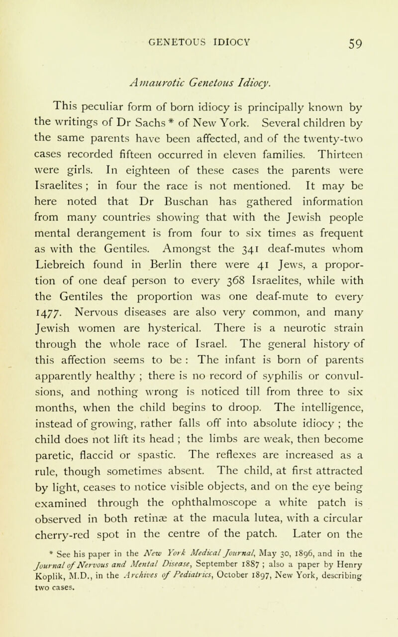 Amaurotic Genetous Idiocy. This peculiar form of born idiocy is principally known by the writings of Dr Sachs * of New York. Several children by the same parents have been affected, and of the twenty-two cases recorded fifteen occurred in eleven families. Thirteen were girls. In eighteen of these cases the parents were Israelites ; in four the race is not mentioned. It may be here noted that Dr Buschan has gathered information from many countries showing that with the Jewish people mental derangement is from four to six times as frequent as with the Gentiles. Amongst the 341 deaf-mutes whom Liebreich found in Berlin there were 41 Jews, a propor- tion of one deaf person to every 368 Israelites, while with the Gentiles the proportion was one deaf-mute to every 1477. Nervous diseases are also very common, and many Jewish women are hysterical. There is a neurotic strain through the whole race of Israel. The general history of this affection seems to be : The infant is born of parents apparently healthy ; there is no record of syphilis or convul- sions, and nothing wrong is noticed till from three to six months, when the child begins to droop. The intelligence, instead of growing, rather falls off into absolute idiocy ; the child does not lift its head ; the limbs are weak, then become paretic, flaccid or spastic. The reflexes are increased as a rule, though sometimes absent. The child, at first attracted by light, ceases to notice visible objects, and on the eye being examined through the ophthalmoscope a white patch is observed in both retinse at the macula lutea, with a circular cherry-red spot in the centre of the patch. Later on the * See his paper in the New York Medical Journal, May 30, 1896, and in the Journal of Nervous and Mental Disease, September 1887 ; also a paper by Henry Koplik, M.D., in the Archives 0/Pediatrics, October 1897, New York, describing two cases.