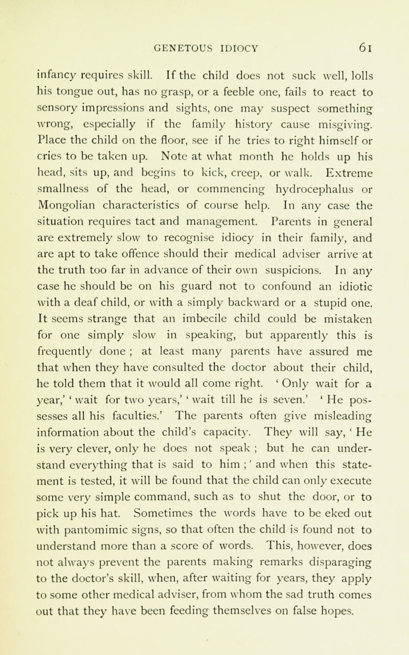 infancy requires skill. If the child does not suck well, lolls his tongue out, has no grasp, or a feeble one, fails to react to sensory impressions and sights, one may suspect something wrong, especially if the family history cause misgiving. Place the child on the floor, see if he tries to right himself or cries to be taken up. Note at what month he holds up his head, sits up, and begins to kick, creep, or walk. Extreme smallness of the head, or commencing hydrocephalus or Mongolian characteristics of course help. In any case the situation requires tact and management. Parents in general are extremely slow to recognise idiocy in their family, and are apt to take offence should their medical adviser arrive at the truth too far in advance of their own suspicions. In any case he should be on his guard not to confound an idiotic with a deaf child, or with a simply backward or a stupid one. It seems strange that an imbecile child could be mistaken for one simply slow in speaking, but apparently this is frequently done ; at least many parents have assured me that when they have consulted the doctor about their child, he told them that it would all come right. ' Only wait for a year,' ' wait for two years,' ' wait till he is seven.' ' He pos- sesses all his faculties.' The parents often give misleading information about the child's capacity. They will say, ' He is very clever, only he does not speak ; but he can under- stand everything that is said to him ;' and when this state- ment is tested, it will be found that the child can only execute some very simple command, such as to shut the door, or to pick up his hat. Sometimes the words have to be eked out with pantomimic signs, so that often the child is found not to understand more than a score of words. This, however, does not always prevent the parents making remarks disparaging to the doctor's skill, when, after waiting for years, they apply to some other medical adviser, from whom the sad truth comes out that they have been feeding themselves on false hopes.