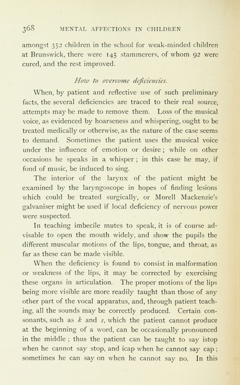 amongst 352 children in the school for weak-minded children at Brunswick, there were 145 stammerers, of whom 92 were cured, and the rest improved. How to overcome deficiencies. When, by patient and reflective use of such preliminary facts, the several deficiencies are traced to their real source, attempts maybe made to remove them. Loss of the musical voice, as evidenced by hoarseness and whispering, ought to be treated medically or otherwise, as the nature of the case seems to demand. Sometimes the patient uses the musical voice under the influence of emotion or desire; while on other occasions he speaks in a whisper ; in this case he may, if fond of music, be induced to sing. The interior of the larynx of the patient might be examined by the laryngoscope in hopes of finding lesions which could be treated surgically, or Morell Mackenzie's galvaniser might be used if local deficiency of nervous power were suspected. In teaching imbecile mutes to speak, it is of course ad- visable to open the mouth widely, and show the pupils the different muscular motions of the lips, tongue, and throat, as far as these can be made visible. When the deficiency is found to consist in malformation or weakness of the lips, it may be corrected by exercising these organs in articulation. The proper motions of the lips being more visible are more readily taught than those of any other part of the vocal apparatus, and, through patient teach- ing, all the sounds may be correctly produced. Certain con- sonants, such as k and s, which the patient cannot produce at the beginning of a word, can be occasionally pronounced in the middle ; thus the patient can be taught to say istop when he cannot say stop, and icap when he cannot say cap ; sometimes he can say on when he cannot say no. In this