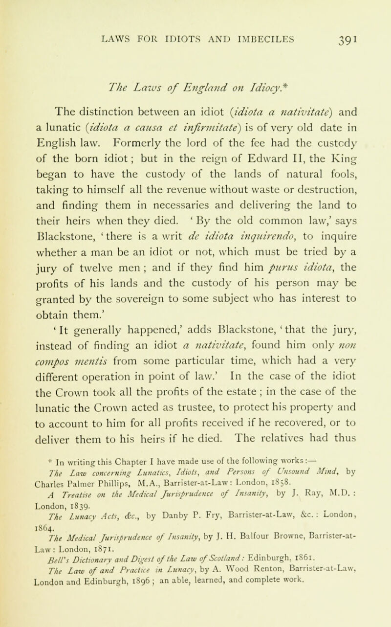 The Laws of England on Idiocy* The distinction between an idiot {idiota a nativitate) and a lunatic {idiota a causa et infirmitate) is of very old date in English law. Formerly the lord of the fee had the custody of the born idiot ; but in the reign of Edward II, the King began to have the custody of the lands of natural fools, taking to himself all the revenue without waste or destruction, and finding them in necessaries and delivering the land to their heirs when they died. ' By the old common law,' says Blackstone, ' there is a writ de idiota inquirendo, to inquire whether a man be an idiot or not, which must be tried by a jury of twelve men ; and if they find him pnrus idiota, the profits of his lands and the custody of his person may be granted by the sovereign to some subject who has interest to obtain them.' 'It generally happened,' adds Blackstone, ' that the jury, instead of finding an idiot a nativitate, found him only nou compos mentis from some particular time, which had a very different operation in point of law.' In the case of the idiot the Crown took all the profits of the estate ; in the case of the lunatic the Crown acted as trustee, to protect his property and to account to him for all profits received if he recovered, or to deliver them to his heirs if he died. The relatives had thus * In writing this Chcipter I have made use of the following works:— The Law concerning Lunatics, Idiots, and Persons of Unsound Mind, by Charles Palmer Phillips, M.A., Barrister-at-Law: London, 1S58. A Treatise on the Medical Jurisprudence of Insanity, by J. Ray, M.D. : London, 1839. The Lunacy Acts, (fie., by Danby P. Fry, Barrister-at-Law, &c. . London, 1864. The Medical Jurisprudence of Insanity, by J. H. Balfour Browne, Barrister-at- Law : London, 1871. Bill's Dictionary and Digest of the Law of Scotland: Edinburgh. 1S61. The Law of and Practice in Lunacy, by A. Wood Renton, Barrister-at-Law. London and Edinburgh, 1S96 ; an able, learned, and complete work.