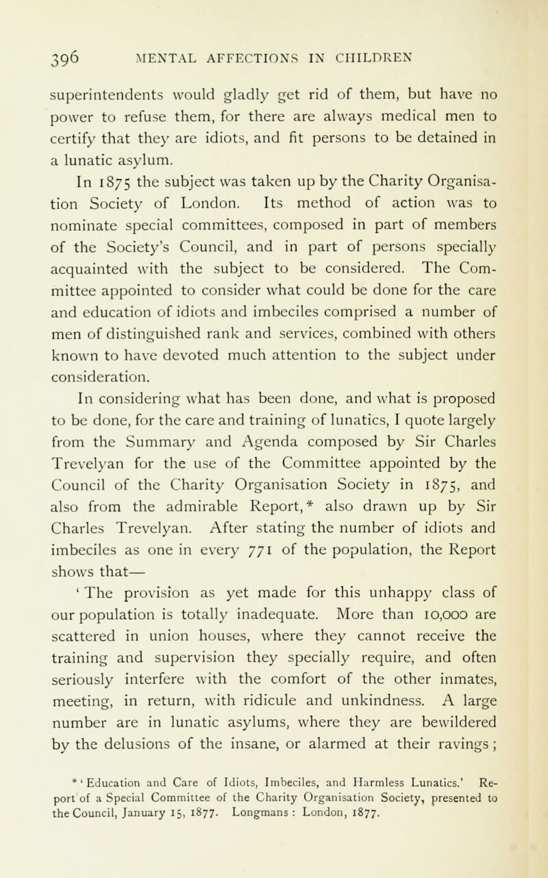 superintendents would gladly get rid of them, but have no power to refuse them, for there are always medical men to certify that they are idiots, and fit persons to be detained in a lunatic asylum. In 1875 the subject was taken up by the Charity Organisa- tion Society of London. Its method of action was to nominate special committees, composed in part of members of the Society's Council, and in part of persons specially acquainted with the subject to be considered. The Com- mittee appointed to consider what could be done for the care and education of idiots and imbeciles comprised a number of men of distinguished rank and services, combined with others known to have devoted much attention to the subject under consideration. In considering what has been done, and what is proposed to be done, for the care and training of lunatics, I quote largely from the Summary and Agenda composed by Sir Charles Trevelyan for the use of the Committee appointed by the Council of the Charity Organisation Society in 1875, and also from the admirable Report,* also drawn up by Sir Charles Trevelyan. After stating the number of idiots and imbeciles as one in every 771 of the population, the Report shows that— ' The provision as yet made for this unhappy class of our population is totally inadequate. More than 10,000 are scattered in union houses, where they cannot receive the training and supervision they specially require, and often seriously interfere with the comfort of the other inmates, meeting, in return, with ridicule and unkindness. A large number are in lunatic asylums, where they are bewildered by the delusions of the insane, or alarmed at their ravings ; *'Education and Care of Idiots, Imbeciles, and Harmless Lunatics.' Re- port of a Special Committee of the Charity Organisation Society, presented to the Council, January 15, 1877. Longmans : London, 1877.