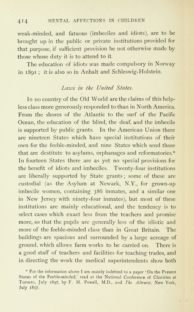 weak-minded, and fatuous (imbeciles and idiots), are to be brought up in the public or private institutions provided for that purpose, if sufficient provision be not otherwise made by those whose duty it is to attend to it. The education of idiots was made compulsory in Norway in 1891 ; it is also so in Anhalt and Schleswig-Holstein. Laws in the United States. In no country of the Old World are the claims of this help- less class more generously responded to than in North America. From the shores of the Atlantic to the surf of the Pacific Ocean, the education of the blind, the deaf, and the imbecile is supported by public grants. In the American Union there are nineteen States which have special institutions of their own for the feeble-minded, and nine States which send those that are destitute to asylums, orphanages and reformatories.* In fourteen States there are as yet no special provisions for the benefit of idiots and imbeciles. Twenty-four institutions are liberally supported by State grants ; some of these are custodial (as the Asylum at Newark, N.Y., for grown-up imbecile women, containing 386 inmates, and a similar one in New Jersey with ninety-four inmates), but most of these institutions are mainly educational, and the tendency is to select cases which exact less from the teachers and promise more, so that the pupils are generally less of the idiotic and more of the feeble-minded class than in Great Britain. The buildings are spacious and surrounded by a large acreage of ground, which allows farm works to be carried on. There is a good staff of teachers and facilities for teaching trades, and in directing the work the medical superintendents show both * For the information above I am mainly indebted to a paper 'On the Present Status of the Feeble-minded,' read at the National Conference of Charities at Toronto, July 1897, by F. M. Powell, M.D., and The Altruist, New York, July 1897.