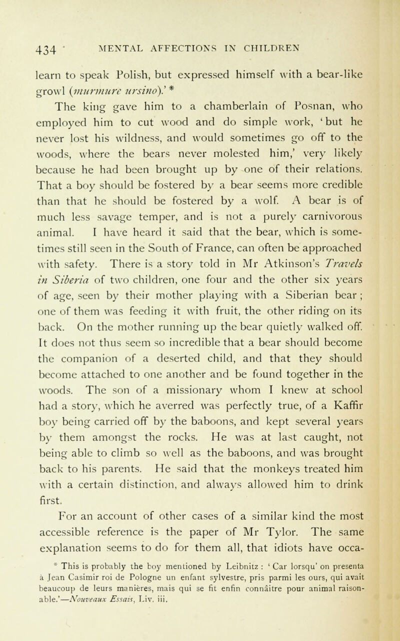 learn to speak Polish, but expressed himself with a bear-like growl (inurmure ursine).' * The king gave him to a chamberlain of Posnan, who employed him to cut wood and do simple work, 'but he never lost his wildness, and would sometimes go off to the woods, where the bears never molested him,' very likely because he had been brought up by one of their relations. That a boy should be fostered by a bear seems more credible than that lie should be fostered by a wolf. A bear is of much less savage temper, and is not a purely carnivorous animal. I have heard it said that the bear, which is some- times still seen in the South of France, can often be approached with safety. There is a story told in Mr Atkinson's Travels in Siberia of two children, one four and the other six years of age, seen by their mother playing with a Siberian bear ; one of them was feeding it with fruit, the other riding on its back. On the mother running up the bear quietly walked off. It does not thus seem so incredible that a bear should become the companion of a deserted child, and that they should become attached to one another and be found together in the woods. The son of a missionary whom I knew at school had a story, which he averred was perfectly true, of a Kaffir boy being carried off by the baboons, and kept several years by them amongst the rocks. He was at last caught, not being able to climb so well as the baboons, and was brought back to his parents. He said that the monkeys treated him with a certain distinction, and always allowed him to drink first. For an account of other cases of a similar kind the most accessible reference is the paper of Mr Tylor. The same explanation seems to do for them all, that idiots have occa- * This is probably the boy mentioned by Leibnitz : ' Car lorsqu' on presenta a Jean Casimir roi de Pologne un enfant sylvestre, pris parmi les ours, qui avait beaucoup de leurs manieres, mais qui se fit enfin connaitre pour animal raison- able.'—Nouveaux Essais. Liv. iii.