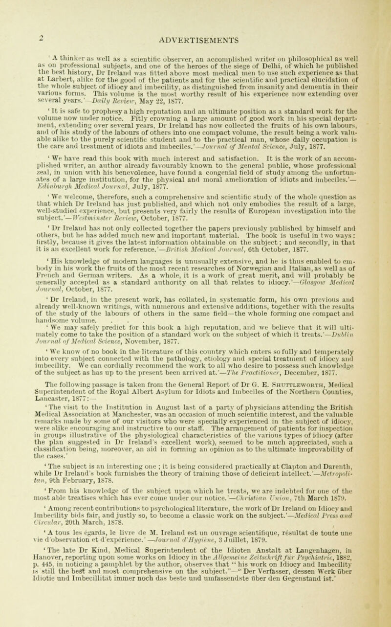 A thinker as well as a scientific observer, an accomplished writer on philosophical as well a> uri professional subjects, and one of the heroes of the siege of Delhi, of which he published the best history, Dr Ireland was titter! above most medical men to use such experience as that at Larbert, alike for the good of the patients and for the scientific and practical elucidation of the whole subject of idiocy and imbecility, as distinguished from insanity and dementia in their various forms. This volume is the most worthy result of his experience now extending over smeral years.'—DaUy Set ie>>; May'22, 1S77. ' It is safe to prophesy a high reputation and an ultimate position as a standard work for the volume now under notice. Fitly crowning a large amount of good work in his special depart- ment, extending over several years, Dr Ireland has now collected the fruits of his own labours, and of his study of the labours of others into one compact volume, the result being a work valu- able alike to the purely scientific student and to the practical man, whose daily occupation is the care and treatment of idiots and imbeciles.—./<w> iml of Merited Science, July* 1877. ' We have read this book with much interest and satisfaction. It is the work of an accom- plished writer, an author already favourably known to the general public, whose professmnal zeal, in union with his benevolence, have found a congenial field of study among the unfortun- ates of a large institution, for the physical and moral amelioration of idiots and imbeciles.'— Edinburgh Medical Journal, July, 1877. • We welcome, therefore, such a comprehensive and scientific study of the whole question as that which Dr Ireland has just published, and which not only embodies the result of a large, well-studied experience, DUt presents very fairly the results of European investigation into the subject.'—Westminster Review, October, 1877. ' Dr Ireland has not only collected together the papers previously published by himself and others, but he has added much new and important material. The book is useful in t wo ways : firstly, because it gives the latest information obtainable on the subject; and secondly, in that it is an excellent work for reference.— British Medical Jam not, t>th October, 1877. 1 His knowledge of modern languages is unusually extensive, ami lie is thus enabled t em- body in his work the fruits of the most recent researches of Norwegian and Italian, as well as uf French and <iennan writers. As a whole, it is a work of great merit, and will probably be generally accepted as a standard authority on all that relates to idiocy.'—'-7s;/ie Medical Journal, October, 1877. ' Dr Ireland, in the present work, has collated, in systematic form, his own previous and already well-known writings, with numerous and extensive additions, together with the results of the study of the labours of others in the same field—the whole forming one compact and handsome volume. ' We may safely predict for this book a high reputation, and we believe that it will ulti- mately come to take the position of a standard work on the subject of which it treats.'—Dublin Journal of Medical Science, November, 1877. ■ We know of no book in the literature of this country which enters so fully and temperately into every subject connected with the pathology, etiology and special treatment of idiocy and imbecility. We can cordially recommend the work to all who desire to possess such knowled-.- of the subject as has up to the present been arrived at.'—The Practitioner, December, 1877. The following passage is taken from the General Report of Dr G. E. Shuttleworth, Medical Superintendent of the Royal Albert Asylum for Idiots and Imbeciles of the Northern Counties, Lancaster, 1S77: — 'The visit to the Institution in August last of a party of physicians attending the British Medical Association at Manchester, was an occasion of much scientific interest, and the valuable remarks made by some of our visitors who were specially experienced in the subject of idiocy, were alike encouraging and instructive to our staff. The arrangement of patients for inspection in groups illustrative of the physiological characteristics of the various types of idiocy (after the plan suggested in Dr Ireland's excellent work), seemed to be much appreciated, such a classification being, moreover, an aid in forming an opinion as to the ultimate unprovability of the cases.' ' The subject is an interesting one ; it is being considered practically at Clapton and Darenth, while Dr Ireland's book furnishes the theory of training those of deficient intellect.'—Metropoli' tan, 9th February, 1878. ' From bis knowledge of the subject upon which he treats, we are indebted for one of the most able treatises which has ever come under our notice.'—Christian Union, 7th March 1879. ' Among recent contributions to psychological literature, the work of Dr Ireland on Idiocy and Imbecility bids fair, and justly so, to become a classic work on the subject.'—Medical Press and ' In '<, 20th March, 1878. ' A tons les egards, le livre de M. Ireland est un ouvrage scientifique, resultat de toute niie vie d observation et d'experience. —Journal d'Sygii >■•, 3 Jnillet, 1870. 'The late Dr Kind, Medical Superintendent of the Idioten Anstalt at Langenhagen, in Hanover, reporting upon some works on Idiocy in the Allgemeine Zeitschi iftj'ur Psychiatric, 1882, p. 445. in noticing a paurphlet by the author, observes that  his work on Idiocy and Imbecility is still the best and most comprehensive on the subject.— Der Verfasser, dessen Werk uber Idiotie und Imbecillitat immer noch das beste und uinfassendste iiber den Gegenstand ist.'