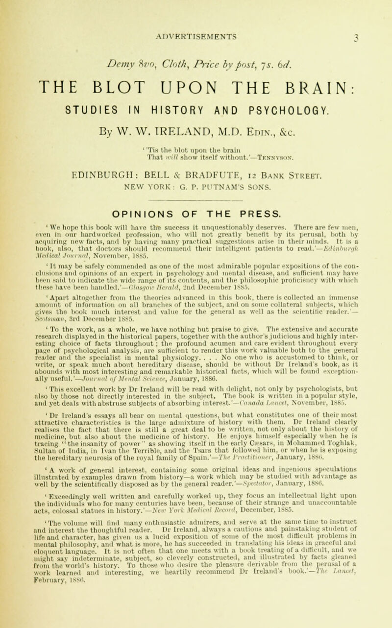 Demy 8»o, Cloth, Price by post, js. brf. THE BLOT UPON THE BRAIN STUDIES IN HISTORY AND PSYCHOLOGY. By W. W. IRELAND, M.D. Edin., &c. ' 'Tis the blot upon the brain That mil show itself without.'—Tennyson. EDINBURGH: BEI.L & BRADFUTE, 12 Bank Street. NEW YORK : G. P. PUTNAM'S SONS. OPINIONS OF THE PRESS. ' We hope this hook will have tlie success it unquestionably deserves. There are few men, even in our hardworked profession, who will not greatly benefit by its perusal, both by acquiring new facts, ami by having many practical suggestions arise in their minds. It is a book, also, that doctors should recommend their intelligent patients to reai\.'—fc1in}n>r>ilt Metiimi Journal, November, 1885. ' It may be safely commended as one of the most admirable popular expositions of the con- clusions and opinions of an expert In psychology and mental disease, and sufficient may have been said to indicate the wide ran-'- of its contents, and the philosophic prolieienev with which these have I n handled.'—Glasgow Herald, 2nd December 1885. 'Apart altogether from the theories advanced in this book, there is collected an immense amount of information on all branches of the subject, and on some collateral subjects, which gives the book much interest and value for the general as well as the scientific reader.'— Scotsman, 8rd December L885. ' To the work, as a whole, we have nothing but praise to give. The extensive and accurate research displayed in the historical papers, together with the author's judicious and highly inter- esting choice of facts throughout ; the profound acumen and care evident throughout every page of psychological analysis, are sufficient to render this work valuable both to the general reader and the specialist in mental physiology. . . . No one who is accustomed to think, or write, or speak much about hereditary disease, should be without 1>i Ireland's book, as it abounds with most interesting and remarkable historical tacts, which will be found exception- ally useful.'—row nal Qj Mt ntal ^ Ei ruse, January, ISSli. ' This excellent work by Dr Ireland will be read with delight, not only by psychologists, but also by those not directly interested in the subject. The book is written in a popular style, ami yet deals with abstruse subjects of absorbing interest.' i '<>,ia>hi l.mnrt, November, lss.'i. 1 Dr Ireland's essays all bear on mental questions, but what constitutes one of their most attractive characteristics is the large admixture of history with them. Dr Ireland clearly realises the fact that there is still a great deal to be written, not only about the history of medicine, but also about the medicine of history. lie enjoys himself especially when he is tracing the insanity of power'' as showing itself in the early Caesars, in Mohammed Toghlak, Sultan of India, in Ivan the Terrible, and the Tsars that followed him, or when lie is exposing the hereditary neurosis of the royal family of Spain.'—The Practitioner, January, 1886. ' A work of general interest, containing some original ideas and ingenious speculations illustrated by examples drawn from history—a work which may be studied with advantage as well by the scientifically disposed as by the general reader.'—Spectator , January, L886. ' Exceedingly well written and carefully worked up, they focus an intellectual light upon the individuals who for many centuries have been, because of their strange and unaccountable acts, colossal statues in history.'—Ntw York Medical Record, December. 1885. 'The volume will find many enthusiastic admirers, and serve at the same time to instruct and interest the thoughtful reader. Dr Ireland, always a cautions and painstaking student of life and character, has given us a lucid exposition of some of the most difficult problems in mental philosophy, and what is more, he has succeeded in translating his ideas in graceful and eloquent language. It is not often that one meets with a book treating of a difficult, and we might sa\ indeterminate, subject, so cleverly constructed, and illustrated by facts gleaned from the world's history. To those who desire the pleasure derivable from the perusal ol a work learned and interesting, we heartily recommend Dr Ireland's book.'—Th* 1 ■■ February. 18S6.