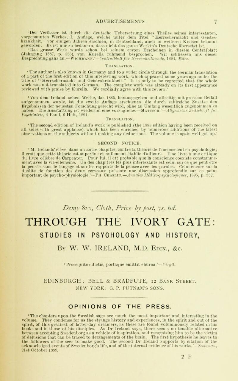 ' Der Verfasser ist durch die deutsche Uebersetzung sines Theiles seines interessanten, vorgenannten Werkes, I. Aufiage, welche unter dem Tite]  HerrBchermacht und Geistes- krankheit, vor einigen Jahren erschien, in Deutschland, audi in weiteren Kreisen bekannt geworden, Es ist nur zu bedauern, dass nicht das ganze Werkin's Deutsche tibersetzt ist. 'Das grosse Werk wurde schon bei seinera ersten Erscheinen in diesem Centralblatt (Jahrgang 1867, p. &36), von Kurella rUhmend beaprochen. Wir schliessen mis dieser Besprechung ganz an.—Wichmann.'—CentralblaU fu% Net venheill undet 1894, Msirz. Translation. ' The author is also known in Germany and to a wider circle through tlie German translation of a part of the first edition of this interesting work, which appeared some years ago under Un- title of  Herrschermacht und Geisteskrankheit. It is only to be regretted that the whole work was not translated into German. The complete work was already on its first appearance reviewed with praise by Kurella. We cordially agree with this review.' 'Von dem Ireland' schen Werke, das 1885, herausgegeben und allseitig mitgrossem Beifall aufgenommen wurde, ist die zweite Aufiage erschienen, die durch zahlreiche Zusatze den Ergebnissen der neuesten Forschung gerecht wird, ohne an LTmfang wesentlich zugenommen zu haben. Die Ausstattung ist wiederum eine vorzugliche.—Matitsch, ■ Allgemeine Zeitsch\ ift fih Psychiatric, 4 Band, H Heft, 1894. Translation. 'The second edition of Ireland's work is published (the 1885 edition having been received on all sides with great applause), which has been enriched by numerous additions of the latesl observations on the sutyects w ithout maldng any deductions. The volume is again well got up.' SECOND NOTICE. ' M. Irelands' eleve, dans un autre chapltre, con tie la tin-one de l'inconscient en psychologies il croit que cette theorie est superflue et nullement etablie d'ailleurs. ll se livre a une critique ilit li\ re celebre He Carpenter. Pour lui, il est probable (pie la conscience coexiste constamme- rnent avec la vie-ellememe. LTn des chapitres les plus interessants est celui sun-e que pent 6tre la pensie sans le langage et sur les rapports de hi pensee avec les paroles. Celui encore sue la dualite ile function des deux cerveaux presente une discussion approfondie sur ce point important de psycho-physiologie.' f'u. Ca vslin.—J nnalea ftT&dico-p&ychologiques, 1895, p. 332. Demy 8z3, Clolhy Price hv post, js. bd. THROUGH THE IVORY GATE STUDIES IN PSYCHOLOGY AND HISTORY, By W. W. IRELAND, M.D. Edin., &c. 1 Prosequitur dictia, portaque emittit eburna.—Virgil. EDINBURGH. BELL & BRADFUTE, is Bank Street. NEW YORK: G. P. PUTNAM'S SON'S. OPINIONS OF THE PRESS. 'The chapters upon the Swedish sage are much the most important and interesting in the volume. They condense for us the strange history and experiences, in the spirit and out of the spirit, of this greatest, of latter-day dreamers, as these are found voluminously related in his books and in those of his disciples. As Or Ireland says, there seems no tenable alternative between accepting Swedenborg as a vehicle of inspiration, and recognising him to be the victim nl delusions that can be traced to derangements of the brain. The first hypothesis he leaves to the followers of the seer to make good. The second Dr Ireland supports by citation of the acknowledged e\ents of Swedenborg's life, and of the internal evidence of his works.'—Scotsman, 31s1 l ictobei 1SS9, 2 F