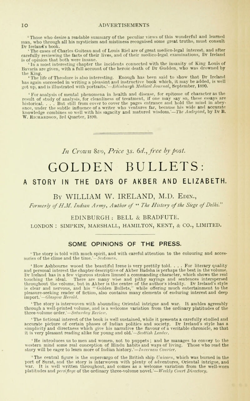 ' Those who desire a readable summary of the peculiar views of this wonderful and learned man, who through all his mysticism and mistiness recognised some great truths, must consult L>r Ireland's book. 'The cases of Charles Guiteau and of Louis Kiel are of great medico-legal interest, ami after carefully reviewing the facts of their lives, and of their medico-legal examinations, Dr Ireland is of opinion that both were insane. ' In a most interesting chapter the incidents connected with the insanity of King Louis of Bavaria are given, with a full account of the heroic death of Dr Gudden, who was drowned by the King. ' The life of Theodore is also interesting. Enough has been said to show that Dr Inland has again succeeded in writing a pleasant and instructive book which, it may be added, is well got up, and is illustrated with portraits.'—Edinburgh Medical Journal, September, 1800. ' For analysis of mental phenomena in health and disease, for epitome of character as the result of study of analysis, for cleanliness of treatment, if one may say so, these essays are historical. . . . But still from cover to cover the pages entrance and hold the mind in abey- ance, under the subtle influence of a writer who ventures far, because bis wide and accurate knowledge combines so well with his sagacity and matured wisdom.'—The Asclepiad, by Dr B. W. Richardson, 3rd Quarter, 1890. In Crown &rot Price $s. 6d., free by post. GOLDEN BULLETS: A STORY IN THE DAYS OF AKBER AND ELIZABETH. By WILLIAM W. IRELAND, M.D. Edin., For we rly of HM. Indian Army, Author of  The History of the Siege of Delhi.1'' EDINBURGH; BELL & BRADFUTE. LONDON : SIMPKIN, MARSHALL, HAMILTON, KENT, & CO., LIMITED. SOME OPINIONS OF THE PRESS. ' The story is told with much spirit, and with careful attention to the colouring and acces- sories of the clime and the time.- Scotsman, ' How Ashbourne wooed the beautiful Irene is very prettily told. . . . For literary quality and personal interest the chapterdescriptive of Akber Badsha is perhaps the best in the volume. I>r Ireland has in a few vigorous strokes limned a commanding character, which shows the real touching the ideal. There are many wise and pithy sayings and sentences interspersed throughout the volume, but in Akber is the centre of the author's ideality. Dr Ireland's style is clear and nervous, and his Golden Bullets, while ottering much entertainment to the pleasure-seeking reader of fiction, also contains many elements of enduring interest and deep impart,'—Glasgow Herald. 'The story is interwoven with abounding Oriental intrigue and war. It ambles agreeably through a well-printed volume, and is a welcome variation from the ordinary platitudes of the three-volume order.'—Saturday Review. ' The fictional interest of the book is well sustained, while it presents a carefully studied and accurate picture of certain phases of Indian politics and society. Dr Ireland's style has a simplicity and directness which give his narrative the flavour of a veritable chronicle, so that it is very pleasant reading alike for young and old.'—Scottish Leader, 'He introduces us to men and women, not to puppets; and he manages to convey to the western mind some real conception of Hindu habits and ways of living. Those who read the story will be eager to learn more of Indian history.'—Inverness Courier. ' The central figure is the supercargo of the British ship Unicorn, which was burned in the port of Surat, and the story is interwoven with plenty of adventures, Oriental intrigue, and war. It is well written throughout, and comes as a welcome variation from the well-worn platitudes and persiflage of the ordinary three-volume novel.'— Weekly Court Directory.