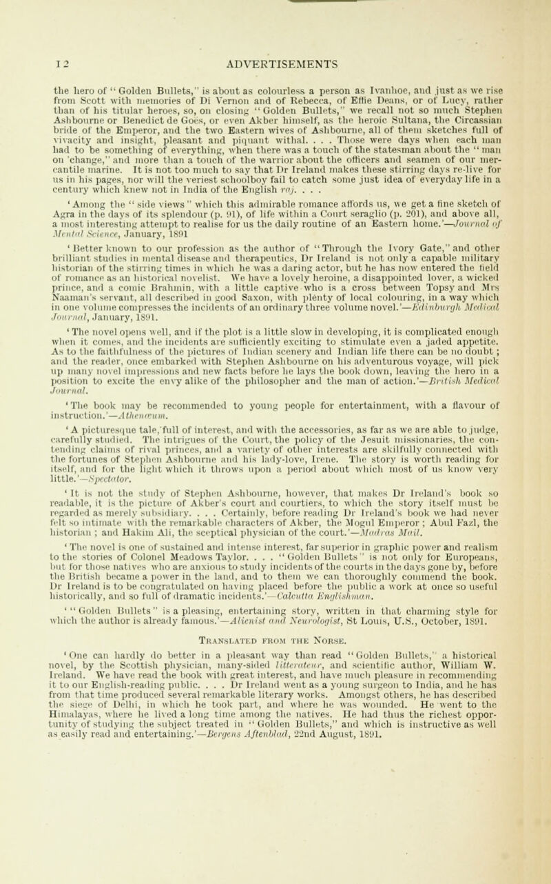 the hero of  Golden Bullets, is about as colourless a person as Ivanhoe, and just as we rise from Scott with memories of Di Vernon and of Rebecca, of Erne Deans, or of Lucy, rather than of his titular heroes, so, on closing  Golden Bullets, we recall not so much Stephen Ashbourne or Benedict de Goes, or even Akber himself, as the heroic Sultana, the Circassian bride of the Emperor, and the two Eastern wives of Ashbourne, all of thein sketches lull of vivacity and insight, pleasant and piquant withal. . . . Those were days when each man had to be something of everything, when there was a touch of the statesman about the  man on change,' and more than a touch of the warrior about the officers and seamen of our mer- cantile marine. It is not too much to say that l>r Ireland makes these stirring days re-live for us in his pages, nor will the veriest schoolboy fail to catch some just idea of everyday life in a century which knew not in India of the English raj. . . . ' Among the  side views  which this admirable romance affords us, we get a fine sketch of Agra in the days of its splendour (p. 91), of life within a Court seraglio (p. 201), and above all, a most interesting attempt to realise for us the daily routine of an Eastern home.'—Journal ./' Mu>t.<! Science, .January, 1891 ' Better known to our profession as the author of  Through the Ivory Gate, and other brilliant studies in mental disease and therapeutics, Dr Ireland is not only a capable military historian of the stirring times in which he was a daring actor, but he has now entered the held of romance as an historical novelist. We have a lovely heroine, a disappointed lover, a wicked prince, and a comic Brahmin, with a little captive who is a cross between Topsy and Mrs Naaman's servant, all described in good Saxon, with plenty of local colouring, in a way which in one volume compresses the incidents of an ordinary three volume novel.'—Edinburgh Medical Journal, January, 1891. ' The novel opens well, and if the plot is a little slow in developing, it is complicated enough when it comes, and the incidents arc sufficiently exciting to stimulate even a jaded appetite. As to the faithfulness of the pictures of Indian scenery and Indian life there can be no doubt; and the leader, once embarked with Stephen Ashbourne on his adventurous voyage, will pick up many novel impressions and new facts before he lays the book down, leaving the hero in a position to e\rite the envy alike of the philosopher and the man of action.'—British Medical Journal, 'The book may be recommended to young people for entertainment, with a flavour of instruction.'—. I tkenantm. 1 A picturesque tale, full of interest, and with the accessories, as far as we are able to judge, carefully studied. The intrigues of the Court, the policy of the Jesuit missionaries, the con- tending claims of rival princes, and a variety of other interests are skilfully connected with the fortunes of Stephen Ashbourne and his lady-love, Irene. The story is worth reading for itself, and for the tight which it throws upon a period about which most of us know very little.'—Spectator. 'It is not the study of Stephen Ashbourne, however, that makes Dr Ireland's book so readable, it is the picture of Akbers court and courtiers, to which the story itself must be regarded as merely subsidiary. . . . Certainly, before reading Dr Ireland's book we had ne\er felt so intimate with the remarkable characters of Akber, the Mogul Emperor ; Abul Fazl, the historian ; and Hakim Ali, the sceptical physician of the court.'— Madras Mail. ' The novel is one of sustained and intense interest, farsup'-rior in graphic power and realism to the stories of Colonel Meadows Taylor. . . . Golden Bullets is not only for Europeans, but for those natives who are anxious to study incidents of the courts m the days gone by, before the British became a power in the land, and to them we can thoroughly commend the book. Dr Ireland is to be congratulated on having placed before the public a work at once so useful historically, and so full of dramatic incidents.' Calcutta Englislwian. 'Golden Bullets is a pleasing, entertaining story, written in that charming style for which the author is already famous.'—Alienist awl Neurologist, St Louis, U.S., October, 1891. Translated from the Norse. 'One can hardly do better in a pleasant way than read Golden Bullets,' a historical novel, by the Scottish physician, many-sided litterateur, and scientific author, William W. Inland. We have read the book with great interest, and have much pleasure in recommending it to our English-reading public. . . . Dr Ireland went as a young surgeon to India, and he has from that time produced several remarkable literary works. Amongst others, he has descried the sieL'e of Delhi, in which he took part, and where he was wounded. He went to the Himalayas, where lie lived a long time among the natives. He had thus the richest oppor- tunity of studying the subject treated in Golden Bullets, and which is instructive as well as easily read and entertaining.'— Ucnjais Aftenblad, 'J.2\\d August, 189L