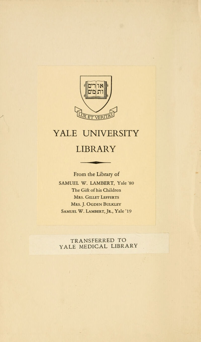 YALE UNIVERSITY LIBRARY From the Library of SAMUEL W. LAMBERT, Yale '80 The Gift of his Children Mrs. Gillet Lefferts Mrs. J. Ogden Bulkley Samuel W. Lambert, Jr., Yale '19 TRANSFERRED TO YALE MEDICAL LIBRARY