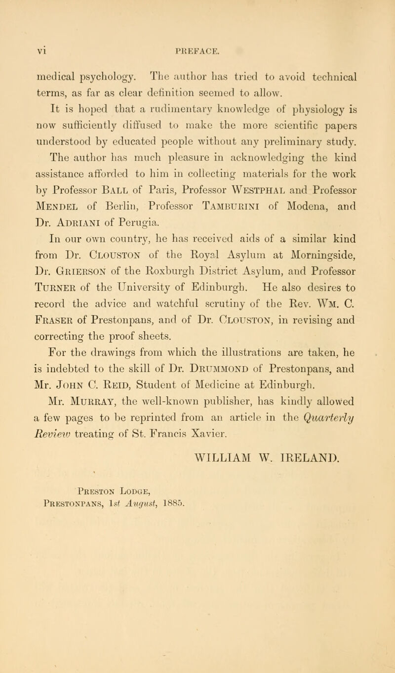 medical psychology. The author has tried to avoid technical terms, as far as clear definition seemed to allow. It is hoped that a rudimentary knowledge of physiology is now sufficiently diffused to make the more scientific papers understood by educated people without any preliminary study. The author has much pleasure in acknowledging the kind assistance afforded to him in collecting materials for the work by Professor Ball, of Paris, Professor Westphal and Professor Mendel of Berlin, Professor Tamburini of Modena, and Dr. Adriani of Perugia. In our own country, he has received aids of a similar kind from Dr. Clotjston of the Royal Asylum at Morningside, Dr. Grierson of the Roxburgh District Asylum, and Professor Turner of the University of Edinburgh. He also desires to record the advice and watchful scrutiny of the Rev. Wm. C. Fraser of Prestonpans, and of Dr. Clouston, in revising and correcting the proof sheets. For the drawings from which the illustrations are taken, he is indebted to the skill of Dr. Drummond of Prestonpans, and Mr. John C. Reid, Student of Medicine at Edinburgh. Mr. Murray, the well-known publisher, has kindly allowed a few pages to be reprinted from an article in the Quarterly Review treating of St. Francis Xavier. WILLIAM W. IRELAND. Preston Lodge, Prestonpans, 1st August, 1885.