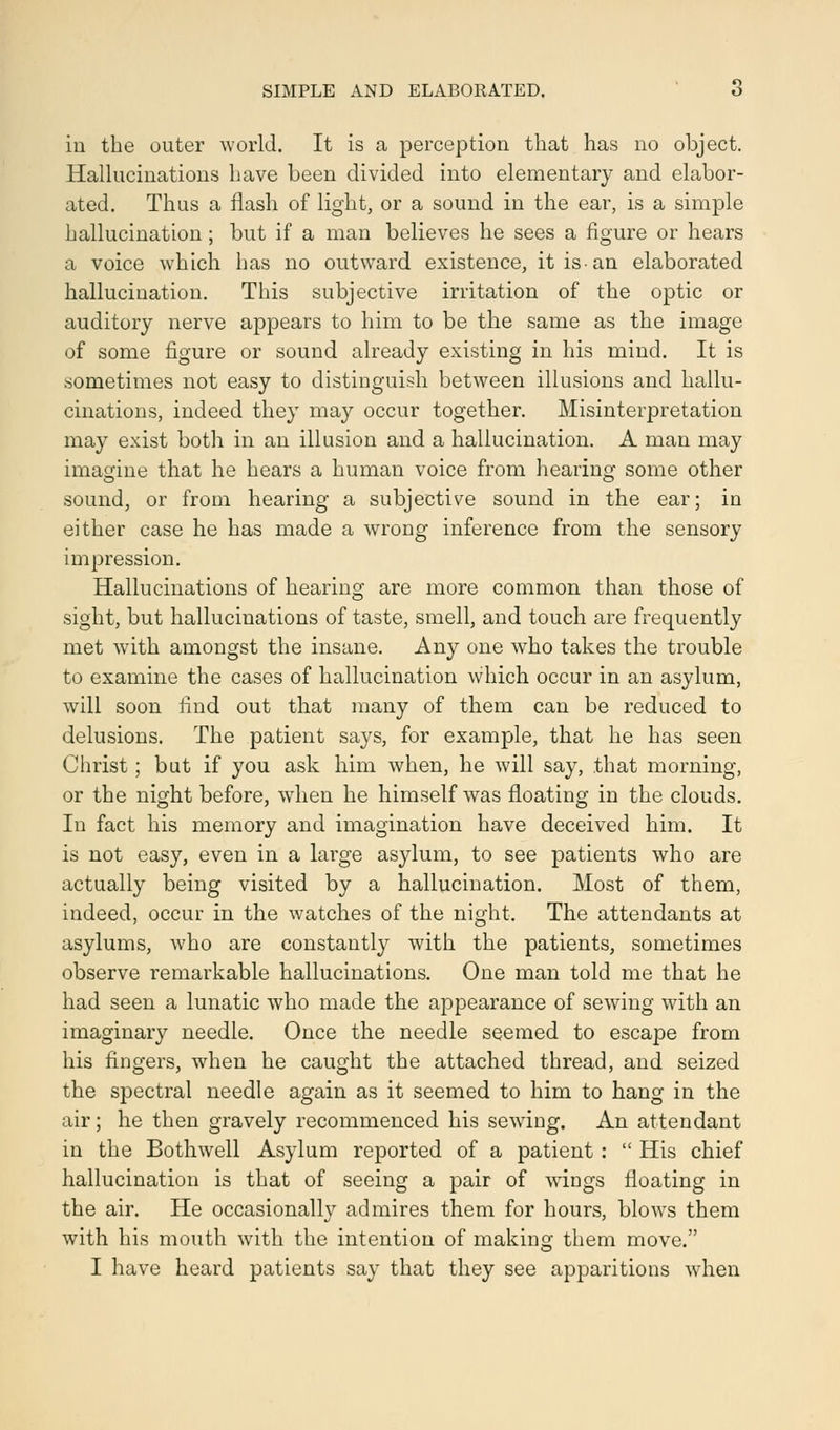 in the outer world. It is a perception that has no object. Hallucinations have been divided into elementary and elabor- ated. Thus a flash of light, or a sound in the ear, is a simple hallucination ; but if a man believes he sees a figure or hears a voice which has no outward existence, it is an elaborated hallucination. This subjective irritation of the optic or auditory nerve appears to him to be the same as the image of some figure or sound already existing in his mind. It is sometimes not easy to distinguish between illusions and hallu- cinations, indeed they may occur together. Misinterpretation may exist both in an illusion and a hallucination. A man may imagine that he hears a human voice from hearing some other sound, or from hearing a subjective sound in the ear; in either case he has made a wrong inference from the sensory impression. Hallucinations of hearing are more common than those of sight, but hallucinations of taste, smell, and touch are frequently met with amongst the insane. Any one who takes the trouble to examine the cases of hallucination which occur in an asylum, will soon find out that many of them can be reduced to delusions. The patient says, for example, that he has seen Christ ; but if you ask him when, he will say, that morning, or the night before, when he himself was floating in the clouds. In fact his memory and imagination have deceived him. It is not easy, even in a large asylum, to see patients who are actually being visited by a hallucination. Most of them, indeed, occur in the watches of the night. The attendants at asylums, who are constantly with the patients, sometimes observe remarkable hallucinations. One man told me that he had seen a lunatic who made the appearance of sewing with an imaginary needle. Once the needle seemed to escape from his fingers, when he caught the attached thread, and seized the spectral needle again as it seemed to him to hang in the air; he then gravely recommenced his sewing. An attendant in the Bothwell Asylum reported of a patient :  His chief hallucination is that of seeing a pair of wings floating in the air. He occasionally admires them for hours, blows them with his mouth with the intention of making them move. I have heard patients say that they see apparitions when