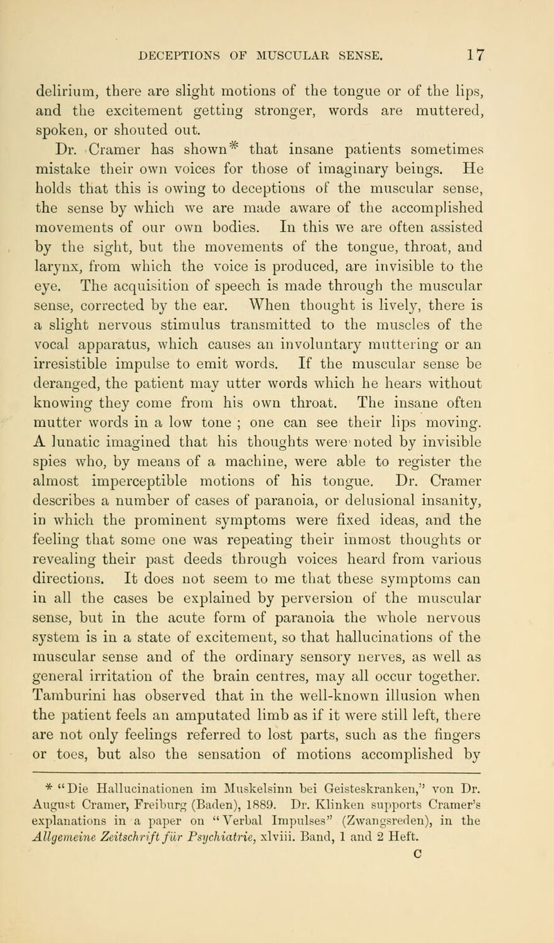 delirium, there are slight motions of the tongue or of the lips, and the excitement getting stronger, words are muttered, spoken, or shouted out. Dr. Cramer has shown# that insane patients sometimes mistake their own voices for those of imaginary beings. He holds that this is owing to deceptions of the muscular sense, the sense by which we are made aware of the accomplished movements of our own bodies. In this we are often assisted by the sight, but the movements of the tongue, throat, and larynx, from which the voice is produced, are invisible to the eye. The acquisition of speech is made through the muscular sense, corrected by the ear. When thought is lively, there is a slight nervous stimulus transmitted to the muscles of the vocal apparatus, which causes an involuntary muttering or an irresistible impulse to emit words. If the muscular sense be deranged, the patient may utter words which he hears without knowing they come from his own throat. The insane often mutter words in a low tone ; one can see their lips moving. A lunatic imagined that his thoughts were1 noted by invisible spies who, by means of a machine, were able to register the almost imperceptible motions of his tongue. Dr. Cramer describes a number of cases of paranoia, or delusional insanity, in which the prominent symptoms were fixed ideas, and the feeling that some one was repeating their inmost thoughts or revealing their past deeds through voices heard from various directions. It does not seem to me that these symptoms can in all the cases be explained by perversion of the muscular sense, but in the acute form of paranoia the whole nervous system is in a state of excitement, so that hallucinations of the muscular sense and of the ordinary sensory nerves, as well as general irritation of the brain centres, may all occur together. Tamburini has observed that in the well-known illusion when the patient feels an amputated limb as if it were still left, there are not only feelings referred to lost parts, such as the fingers or toes, but also the sensation of motions accomplished by * Die Hallucinationen im Muskelsinn bei Geisteskranken, von Dr. August Cramer, Freiburg (Baden), 1889. Dr. Klinken supports Cramer's explanations in a paper on Verbal Impulses (Zwangsreden), in the Allgemeinc Zeitschrift fur Psychiatrie, xlviii. Band, 1 and 2 Hei't. C