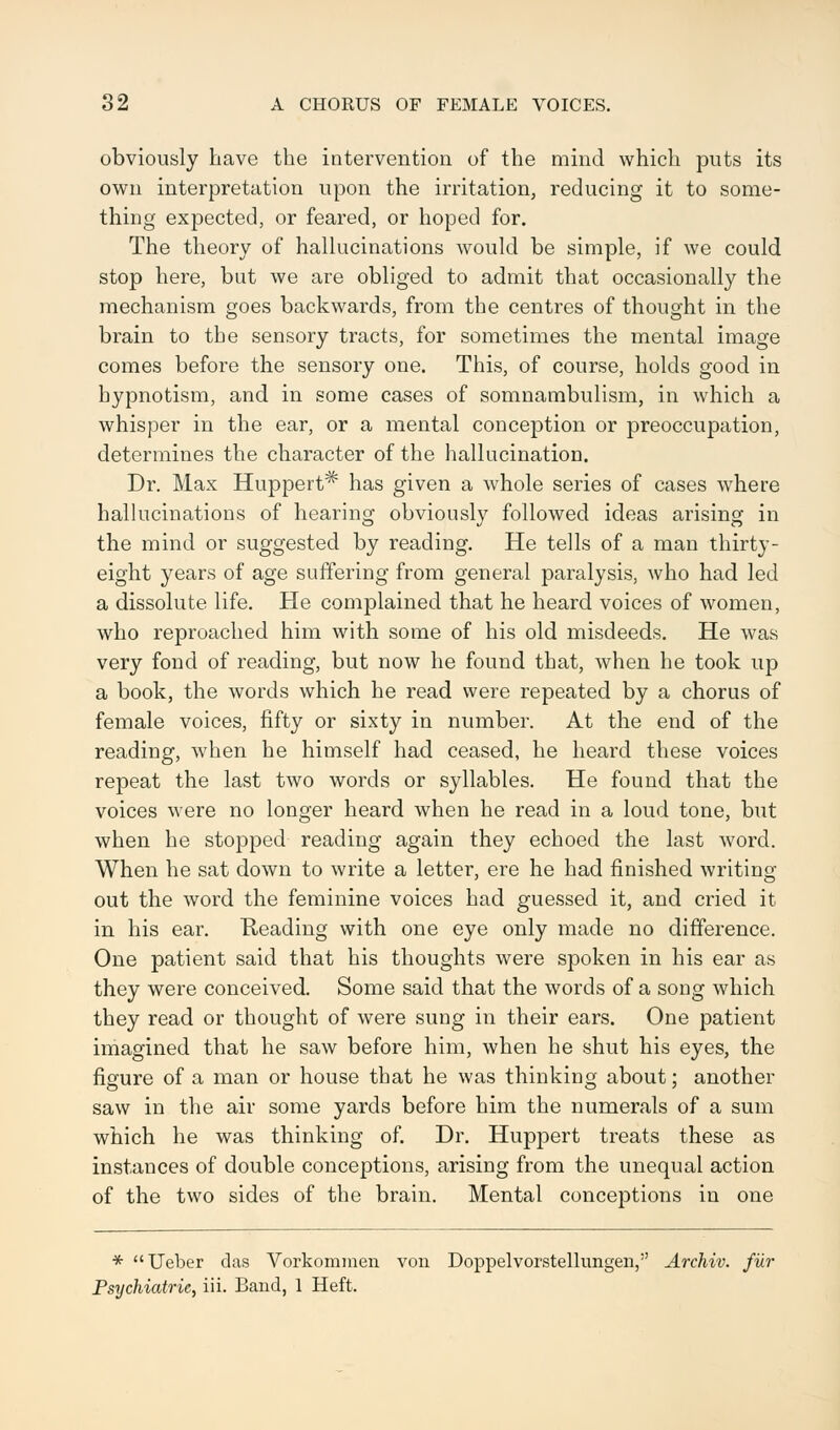 obviously have the intervention of the mind which puts its own interpretation upon the irritation, reducing it to some- thing expected, or feared, or hoped for. The theory of hallucinations would be simple, if we could stop here, but we are obliged to admit that occasionally the mechanism goes backwards, from the centres of thought in the brain to the sensory tracts, for sometimes the mental image comes before the sensory one. This, of course, holds good in hypnotism, and in some cases of somnambulism, in which a whisper in the ear, or a mental conception or preoccupation, determines the character of the hallucination. Dr. Max Huppert* has given a whole series of cases where hallucinations of hearing obviously followed ideas arising in the mind or suggested by reading. He tells of a man thirty- eight years of age suffering from general paralysis, who had led a dissolute life. He complained that he heard voices of women, who reproached him with some of his old misdeeds. He was very fond of reading, but now he found that, when he took up a book, the words which he read were repeated by a chorus of female voices, fifty or sixty in number. At the end of the reading, when he himself had ceased, he heard these voices repeat the last two words or syllables. He found that the voices were no longer heard when he read in a loud tone, but when he stopped reading again they echoed the last word. When he sat down to write a letter, ere he had finished writing out the word the feminine voices had guessed it, and cried it in his ear. Reading with one eye only made no difference. One patient said that his thoughts were spoken in his ear as they were conceived. Some said that the words of a song which they read or thought of were sung in their ears. One patient imagined that he saw before him, when he shut his eyes, the figure of a man or house that he was thinking about; another saw in the air some yards before him the numerals of a sum which he was thinking of. Dr. Huppert treats these as instances of double conceptions, arising from the unequal action of the two sides of the brain. Mental conceptions in one * Ueber das Vorkommen von Doppelvorstellungen, Archiv. filr Psychiatric, iii. Band, 1 Heft.