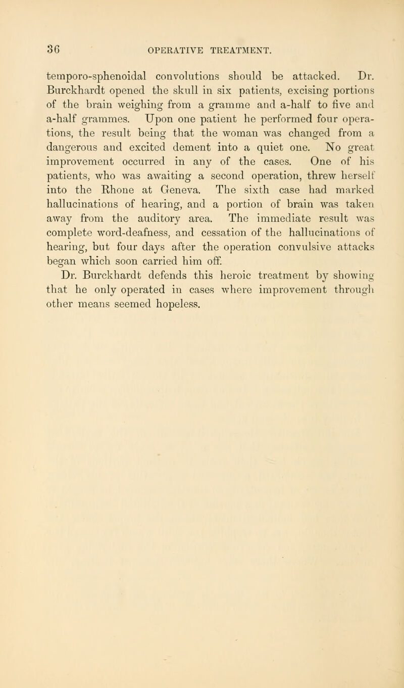 temporo-sphenoidal convolutions should be attacked. Dr. Burckhardt opened the skull in six patients, excising portions of the brain weighing from a gramme and a-half to five and a-half grammes. Upon one patient he performed four opera- tions, the result being that the woman was changed from a dangerous and excited dement into a quiet one. No great improvement occurred in any of the cases. One of his patients, who was awaiting a second operation, threw herself into the Rhone at Geneva. The sixth case had marked hallucinations of hearing, and a portion of brain was taken away from the auditory area. The immediate result was complete word-deafness, and cessation of the hallucinations of hearing, but four days after the operation convulsive attacks began which soon carried him off. Dr. Burckhardt defends this heroic treatment by showing that he only operated in cases where improvement through other means seemed hopeless.