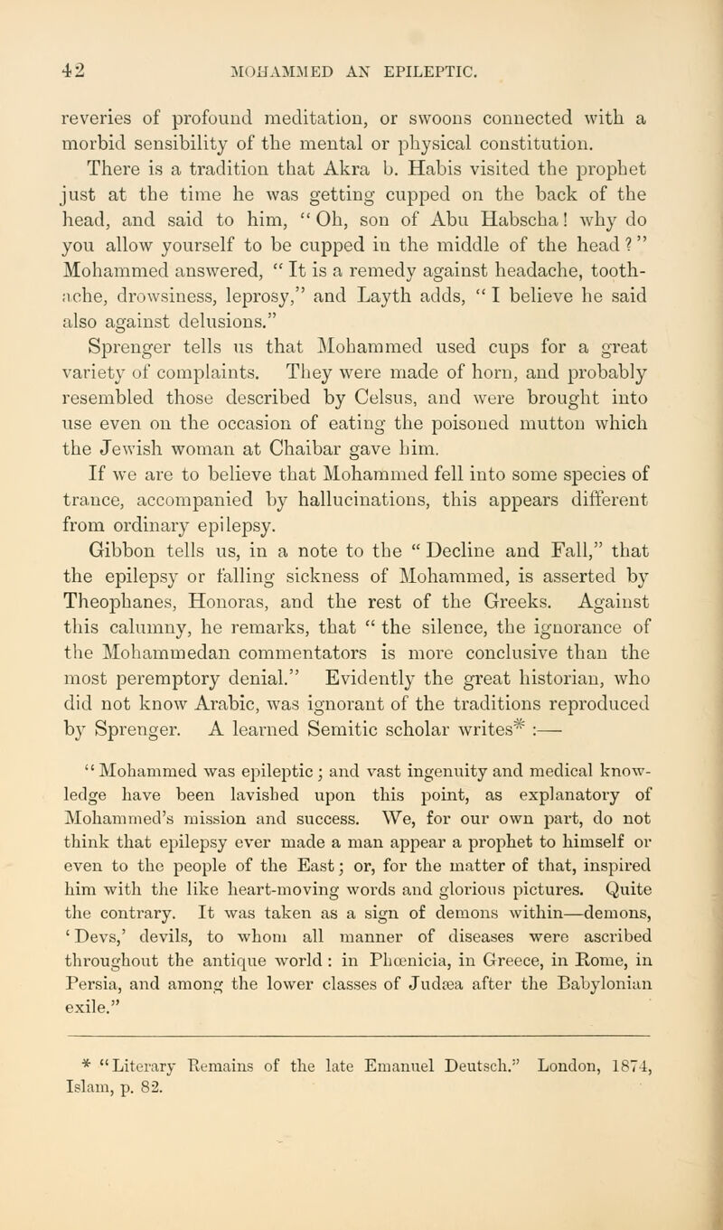 reveries of profound meditation, or swoons connected with a morbid sensibility of the mental or physical constitution. There is a tradition that Akra b. Habis visited the prophet just at the time he was getting cupped on the back of the head, and said to him,  Oh, son of Abu Habscha! why do you allow yourself to be cupped in the middle of the head? Mohammed answered,  It is a remedy against headache, tooth- ache, drowsiness, leprosy, and Layth adds,  I believe he said also against delusions. Sprenger tells us that Mohammed used cups for a great variety of complaints. They were made of horn, and probably resembled those described by Celsus, and were brought into use even on the occasion of eating the poisoned mutton which the Jewish woman at Chaibar gave him. If we are to believe that Mohammed fell into some species of trance, accompanied by hallucinations, this appears different from ordinary epilepsy. Gibbon tells us, in a note to the  Decline and Fall, that the epilepsy or falling sickness of Mohammed, is asserted by Theophanes, Honoras, and the rest of the Greeks. Against this calumny, he remarks, that  the silence, the ignorance of the Mohammedan commentators is more conclusive than the most peremptory denial. Evidently the great historian, who did not know Arabic, was ignorant of the traditions reproduced by Sprenger. A learned Semitic scholar writes* :— Mohammed was epileptic ; and vast ingenuity and medical know- ledge have been lavished upon this point, as explanatory of Mohammed's mission and success. We, for our own part, do not think that epilepsy ever made a man appear a prophet to himself or even to the people of the East; or, for the matter of that, inspired him with the like heart-moving words and glorious pictures. Quite the contrary. It was taken as a sign of demons within—demons, ' Devs,' devils, to whom all manner of diseases were ascribed throughout the antique world : in Phoenicia, in Greece, in Home, in Persia, and among the lower classes of Judsea after the Babylonian exile. * Literary Remains of the late Emanuel Deutsche' London, 1871, Islam, p. 82.