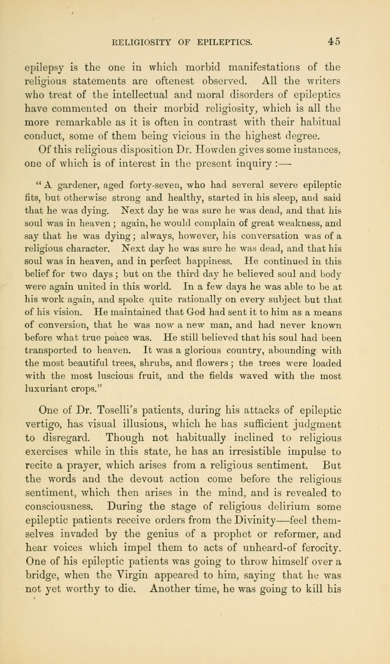 epilepsy is the one in which morbid manifestations of the religious statements are oftenest observed. All the writers who treat of the intellectual and moral disorders of epileptics have commented on their morbid religiosity, which is all the more remarkable as it is often in contrast with their habitual conduct, some of them being vicious in the highest degree. Of this religious disposition Dr. Howden gives some instances, one of which is of interest in the present inquiry :—  A gardener, aged forty-seven, who had several severe epileptic fits, but otherwise strong and healthy, started in his sleep, and said that he was dying. Next day he was sure he was dead, and that his soul was in heaven ; again, he would complain of great weakness, and say that he was dying; always, however, his conversation was of a religious character. Next day he was sure he was dead, and that his soul was in heaven, and in perfect happiness. He continued in this belief for two days; but on the third day he believed soul and body were again united in this world. In a few days he was able to be at his work again, and spoke quite rationally on every subject but that of his vision. He maintained that God had sent it to him as a means of conversion, that he was now a new man, and had never known before what true peace was. He still believed that his soul had been transported to heaven. It was a glorious country, abounding with the most beautiful trees, shrubs, and flowers; the trees were loaded with the most luscious fruit, and the fields waved with the most luxuriant crops. One of Dr. Toselli's patients, during his attacks of epileptic vertigo, has visual illusions, which he has sufficient judgment to disregard. Though not habitually inclined to religious exercises while in this state, he has an irresistible impulse to recite a prayer, which arises from a religious sentiment. But the words and the devout action come before the religious sentiment, which then arises in the mind, and is revealed to consciousness. During the stage of religious delirium some epileptic patients receive orders from the Divinity—feel them- selves invaded by the genius of a prophet or reformer, and hear voices which impel them to acts of unheard-of ferocity. One of his epileptic patients was going to throw himself over a bridge, when the Virgin appeared to him, saying that he was not yet worthy to die. Another time, he was going to kill his