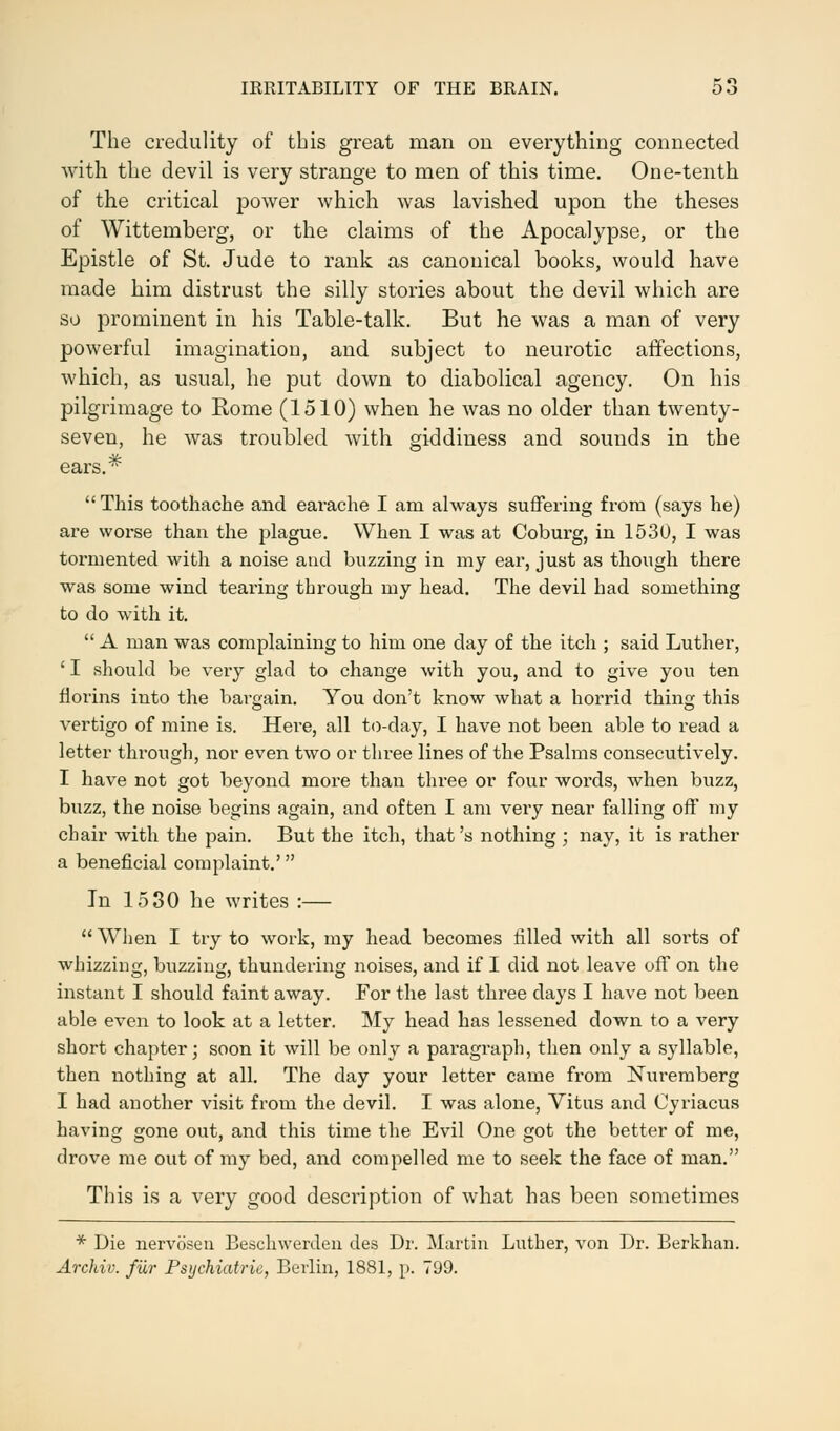 The credulity of this great man on everything connected with the devil is very strange to men of this time. One-tenth of the critical power which was lavished upon the theses of Wittemberg, or the claims of the Apocalypse, or the Epistle of St. Jude to rank as canonical books, would have made him distrust the silly stories about the devil which are so prominent in his Table-talk. But he was a man of very powerful imagination, and subject to neurotic affections, which, as usual, he put down to diabolical agency. On his pilgrimage to Rome (1510) when he was no older than twenty- seven, he was troubled with giddiness and sounds in the ears.* This toothache and eai-ache I am always suffering from (says he) are worse than the plague. When I was at Coburg, in 1530, I was toi'mented with a noise and buzzing in my ear, just as though there was some wind tearing through my head. The devil had something to do with it.  A man was complaining to him one day of the itch ; said Luther, ' I should be very glad to change with you, and to give you ten florins into the bargain. You don't know what a horrid thine; this vertigo of mine is. Here, all to-day, I have not been able to read a letter through, nor even two or three lines of the Psalms consecutively. I have not got beyond more than three or four words, when buzz, buzz, the noise begins again, and often I am very near falling off my chair with the pain. But the itch, that's nothing ; nay, it is rather a beneficial complaint.' In 1530 he writes :—  When I try to work, my head becomes filled with all sorts of whizzing, buzzing, thundering noises, and if I did not leave off on the instant I should faint away. For the last three days I have not been able even to look at a letter. My head has lessened down to a very short chapter; soon it will be only a paragraph, then only a syllable, then nothing at all. The day your letter came from Nuremberg I had another visit from the devil. I was alone, Vitus and Cyriacus having gone out, and this time the Evil One got the better of me, drove me out of my bed, and compelled me to seek the face of man. This is a very good description of what has been sometimes * Die nervosen Beschwerden des Dr. Martin Luther, von Dr. Berkhan. Archiv. fur Psychiatric, Berlin, 1881, p. 799.
