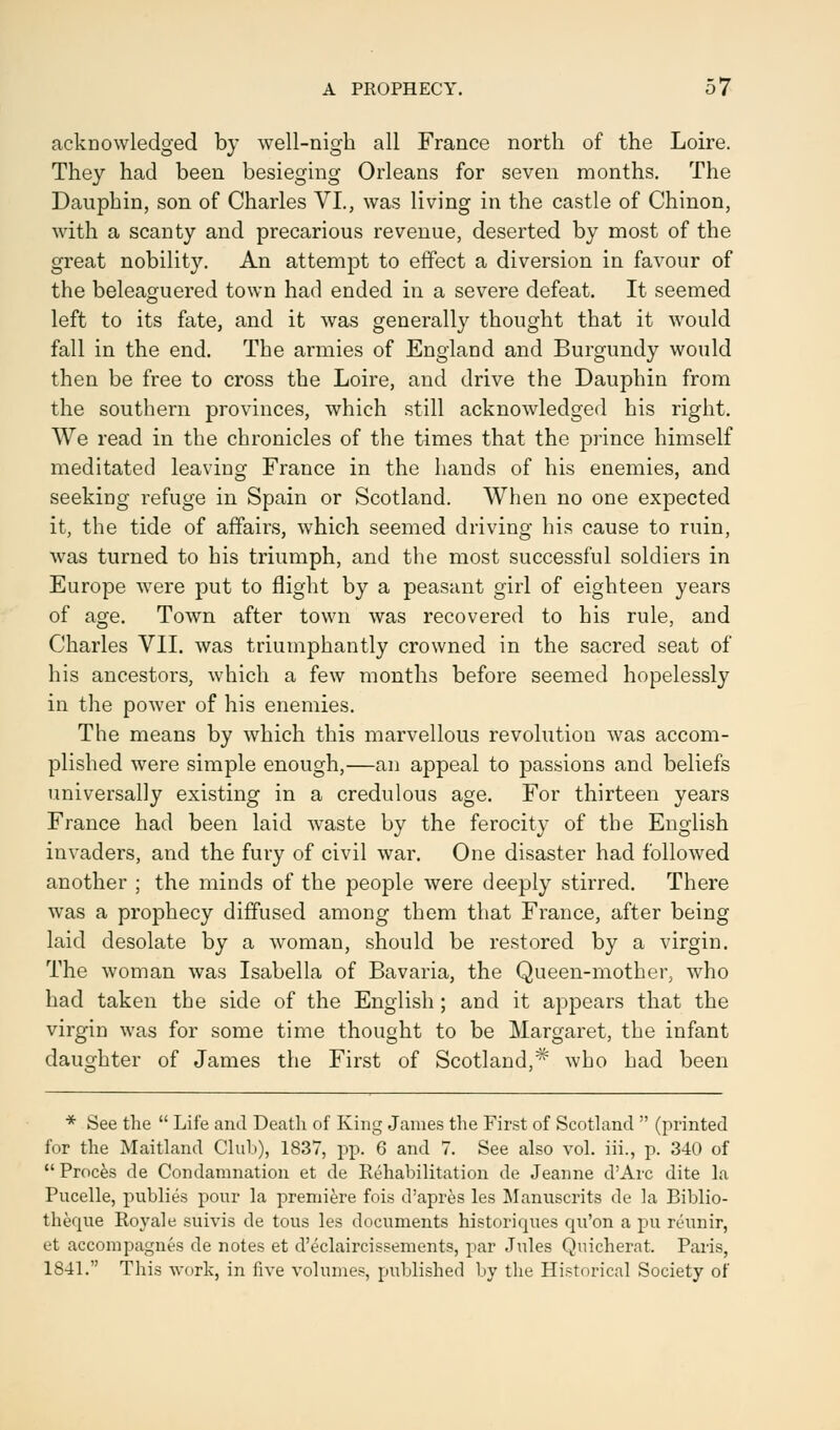 acknowledged by well-nigh all France north of the Loire. They had been besieging Orleans for seven months. The Dauphin, son of Charles VI., was living in the castle of Chinon, with a scanty and precarious revenue, deserted by most of the great nobility. An attempt to effect a diversion in favour of the beleaguered town had ended in a severe defeat. It seemed left to its fate, and it was generally thought that it would fall in the end. The armies of England and Burgundy would then be free to cross the Loire, and drive the Dauphin from the southern provinces, which still acknowledged his right. We read in the chronicles of the times that the prince himself meditated leaving France in the hands of his enemies, and seeking refuge in Spain or Scotland. When no one expected it, the tide of affairs, which seemed driving his cause to ruin, was turned to his triumph, and the most successful soldiers in Europe were put to flight by a peasant girl of eighteen years of age. Town after town was recovered to his rule, and Charles VII. was triumphantly crowned in the sacred seat of his ancestors, which a few months before seemed hopelessly in the power of his enemies. The means by which this marvellous revolution was accom- plished were simple enough,—an appeal to passions and beliefs universally existing in a credulous age. For thirteen years France had been laid waste by the ferocity of the English invaders, and the fury of civil war. One disaster had followed another ; the minds of the people were deeply stirred. There was a prophecy diffused among them that France, after being laid desolate by a woman, should be restored by a virgin. The woman was Isabella of Bavaria, the Queen-mother, who had taken the side of the English ; and it appears that the virgin was for some time thought to be Margaret, the infant daughter of James the First of Scotland,^ who had been * See the  Life and Death of King James the First of Scotland  (printed for the Maitland Club), 1837, pp. 6 and 7. See also vol. iii., p. 340 of  Proces de Condamnation et de Rehabilitation de Jeanne d'Arc dite la Pucelle, publics pour la premiere fois d'apres les Manuscrits de la Biblio- theque Royale suivis de tous les documents historiques qu'on a pu reunir, et accompagnes de notes et d'eclaircissements, par Jules Quicherat. Paris, 1841. This work, in five volumes, published by the Historical Society of