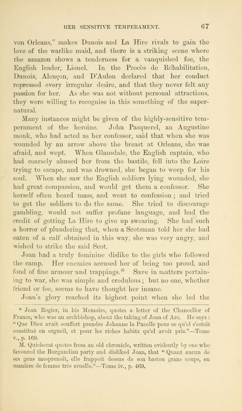 von Orleans, makes Dunois and La Hire rivals to gain the love of the warlike maid, and there is a striking scene where the amazon shows a tenderness for a vanquished foe, the English leader, Lionel. In the Proces de Rehabilitation, Dunois, Alencon, and D'Aulon declared that her conduct repressed every irregular desire, and that they never felt any passion for her. As she was not without personal attractions, they were willing to recognise in this something of the super- natural. Many instances might be given of the highly-sensitive tem- perament of the heroine. John Pasquerel, an Augustine monk, who had acted as her confessor, said that when she was wounded by an arrow above the breast at Orleans, she was afraid, and wept. When Glansdale, the English captain, who had coarsely abused her from the bastile, fell into the Loire trying to escape, and was drowned, she began to weep for his soul. When she saw the English soldiers lying wounded, she had great compassion, and would get them a confessor. She herself often heard mass, and went to confession ; and tried to get the soldiers to do the same. She tried to discourage gambling, would not suffer profane language, and had the credit of getting La Hire to give up swearing. She had such a horror of plundering that, when a Scotsman told her she had eaten of a calf obtained in this way, she was very angry, and wished to strike the said Scot. Joan had a truly feminine dislike to the girls who followed the camp. Her enemies accused her of being too proud, and fond of fine armour and trappings.# Save in matters pertain- ing to war, she was simple.and credulous; but no one, whether friend or foe, seems to have thought her insane. Joan's glory reached its highest point when she led the * Jean Rogier, in his Memoirs, quotes a letter of the Chancellor of France, who was an archbishop, about the taking of Joan of Arc. He says :  Que Dieu avait souffert prendre Jehanne la Pucelle pour ce qu'el s'estoit constitue en orgueil, et pour les riches habitz qu'el avoit pris.—Tome v., p. 169. M. Quicherat quotes from an old chronicle, written evidently by one who favoured the Burgundian party and disliked Joan, that  Quant aucun de ses gens mesprenoit, elle frappoit dessus de son baston grans coups, en maniere de femnie tree cruelle.—Tome iv., p. 469.