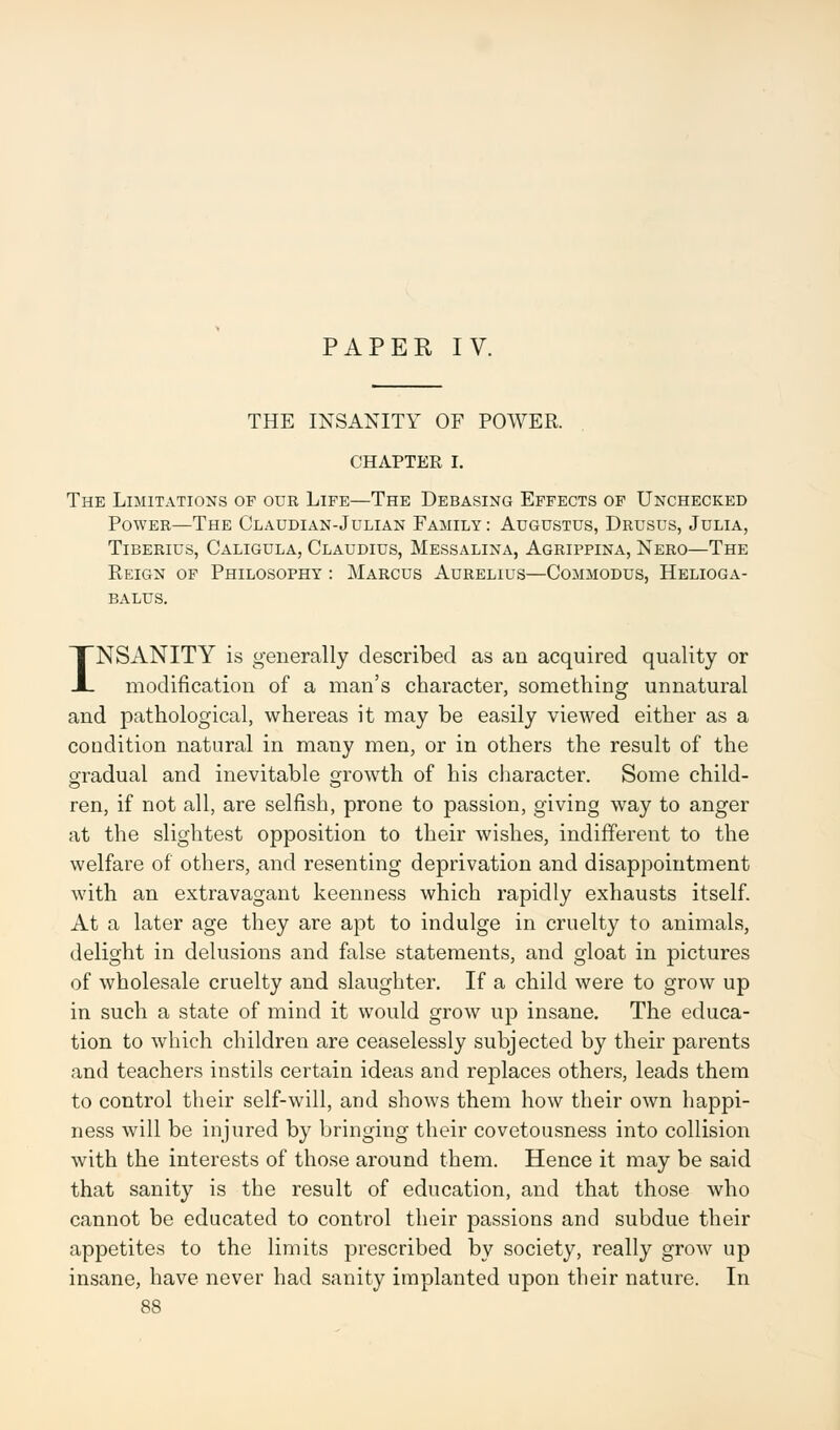 PAPER IV. THE INSANITY OF POWER. CHAPTER I. The Limitations of our Life—The Debasing Effects of Unchecked Power—The Claudian-Julian Family: Augustus, Drusus, Julia, Tiberius, Caligula, Claudius, Messalina, Agrippina, Nero—The Reign of Philosophy : Marcus Aurelius—Commodus, Helioga- balus. INSANITY is generally described as an acquired quality or modification of a man's character, something unnatural and pathological, whereas it may be easily viewed either as a condition natural in many men, or in others the result of the gradual and inevitable growth of his character. Some child- ren, if not all, are selfish, prone to passion, giving way to anger at the slightest opposition to their wishes, indifferent to the welfare of others, and resenting deprivation and disappointment with an extravagant keenness which rapidly exhausts itself. At a later age they are apt to indulge in cruelty to animals, delight in delusions and false statements, and gloat in pictures of wholesale cruelty and slaughter. If a child were to grow up in such a state of mind it would grow up insane. The educa- tion to which children are ceaselessly subjected by their parents and teachers instils certain ideas and replaces others, leads them to control their self-will, and shows them how their own happi- ness will be injured by bringing their covetousness into collision with the interests of those around them. Hence it may be said that sanity is the result of education, and that those who cannot be educated to control their passions and subdue their appetites to the limits prescribed by society, really grow up insane, have never had sanity implanted upon their nature. In