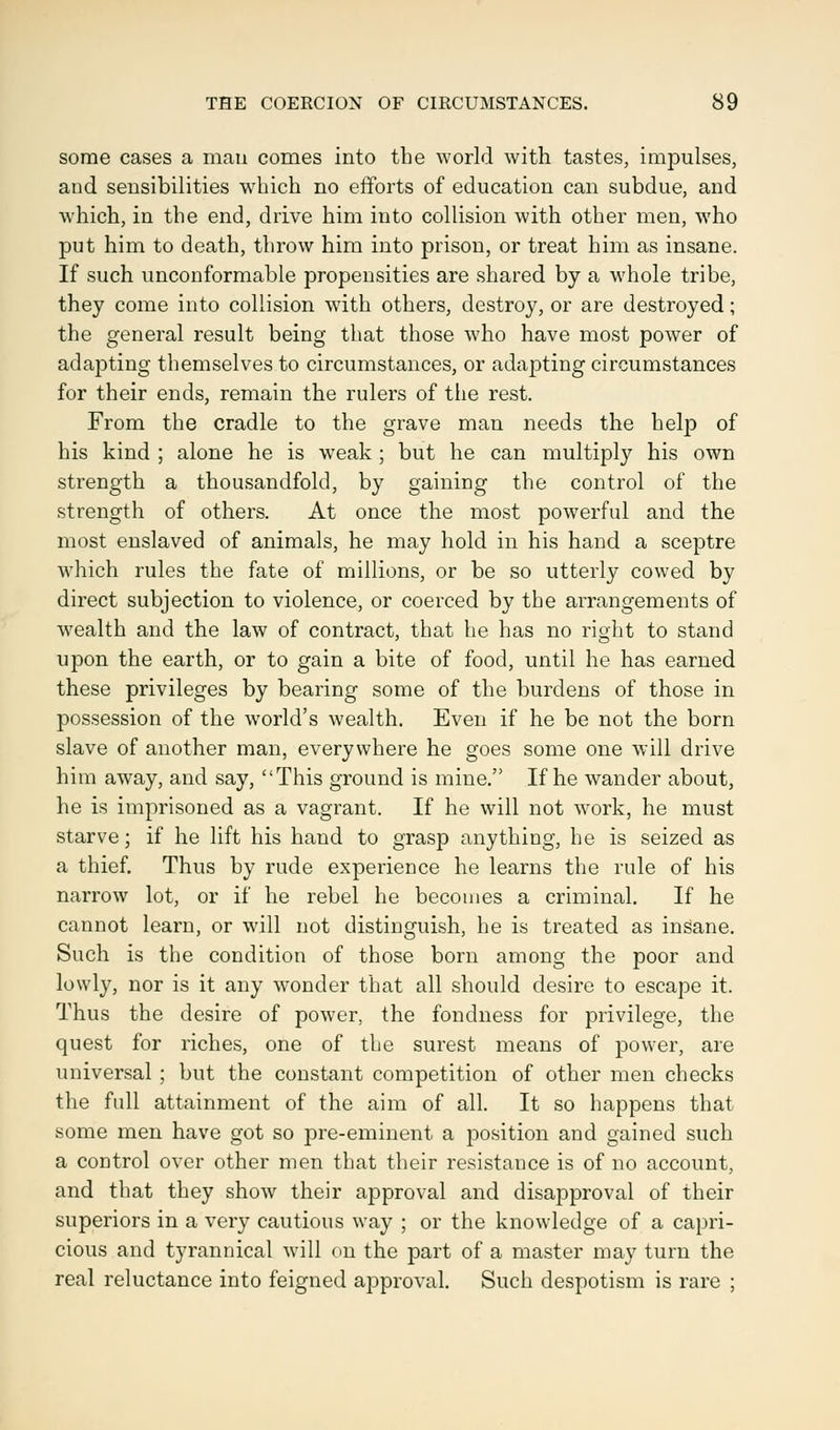 some cases a mati comes into the world with tastes, impulses, and sensibilities which no efforts of education can subdue, and which, in the end, drive him into collision with other men, who put him to death, throw him into prison, or treat him as insane. If such unconformable propensities are shared by a whole tribe, they come into collision with others, destroy, or are destroyed; the general result being that those who have most power of adapting themselves to circumstances, or adapting circumstances for their ends, remain the rulers of the rest. From the cradle to the grave man needs the help of his kind ; alone he is weak ; but he can multiply his own strength a thousandfold, by gaining the control of the strength of others. At once the most powerful and the most enslaved of animals, he may hold in his hand a sceptre which rules the fate of millions, or be so utterly cowed by direct subjection to violence, or coerced by the arrangements of wealth and the law of contract, that he has no right to stand upon the earth, or to gain a bite of food, until he has earned these privileges by bearing some of the burdens of those in possession of the world's wealth. Even if he be not the born slave of another man, everywhere he goes some one will drive him away, and say, This ground is mine. If he wander about, he is imprisoned as a vagrant. If he will not work, he must starve; if he lift his hand to grasp anything, he is seized as a thief. Thus by rude experience he learns the rule of his narrow lot, or if he rebel he becomes a criminal. If he cannot learn, or will not distinguish, he is treated as insane. Such is the condition of those born among the poor and lowly, nor is it any wonder that all should desire to escape it. Thus the desire of power, the fondness for privilege, the quest for riches, one of tie surest means of power, are universal ; but the constant competition of other men checks the full attainment of the aim of all. It so happens that some men have got so pre-eminent a position and gained such a control over other men that their resistance is of no account, and that they show their approval and disapproval of their superiors in a very cautious way ; or the knowledge of a capri- cious and tyrannical will on the part of a master may turn the real reluctance into feigned approval. Such despotism is rare ;