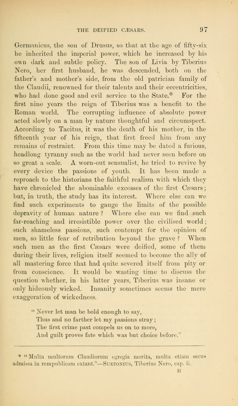 Germanicus, the son of Drusus, so that at the age of fifty-six he inherited the imperial power, which he increased by his own dark and subtle policy. The son of Livia by Tiberius Nero, her first husband, he was descended, both on the father's and mother's side, from the old patrician family of the Claudii, renowned for their talents and their eccentricities, who had done good and evil service to the State.* For the first nine years the reign of Tiberius was a benefit to the Roman world. The corrupting influence of absolute power acted slowly on a man by nature thoughtful and circumspect. According to Tacitus, it was the death of his mother, in the fifteenth year of his reign, that first freed him from any remains of restraint. From this time may be dated a furious, headlong tyranny such as the world had never seen before on so great a scale. A worn-out sensualist, he tried to revive by every device the passions of youth. It has been made a reproach to the historians the faithful realism with which they have chronicled the abominable excesses of the first Cassars; but, in truth, the study has its interest. Where else can we find such experiments to gauge the limits of the possible depravity of human nature ? Where else can we find such far-reaching and irresistible power over the civilised world ; such shameless passions, such contempt for the opinion of men, so little fear of retribution beyond the grave ? When such men as the first Ceesars were deified, some of them during their lives, religion itself seemed to become the ally of all mastering force that had quite severed itself from pity or from conscience. It would be wasting time to discuss the question whether, in his latter years, Tiberius was insane or only hideously wicked. Insanity sometimes seems the mere exaggeration of wickedness. '.t>»v  Xever let man be bold enough to say, Thus and no farther let ray passions stray; The first crime past compels us on to more, And guilt proves fate which was but choice before. *  Mulfca multmuim Claudiorum egregia merita, multa etiam secus admissa in rempublicam extant.—Suetonius, Tiberius Nero, cap. ii. H