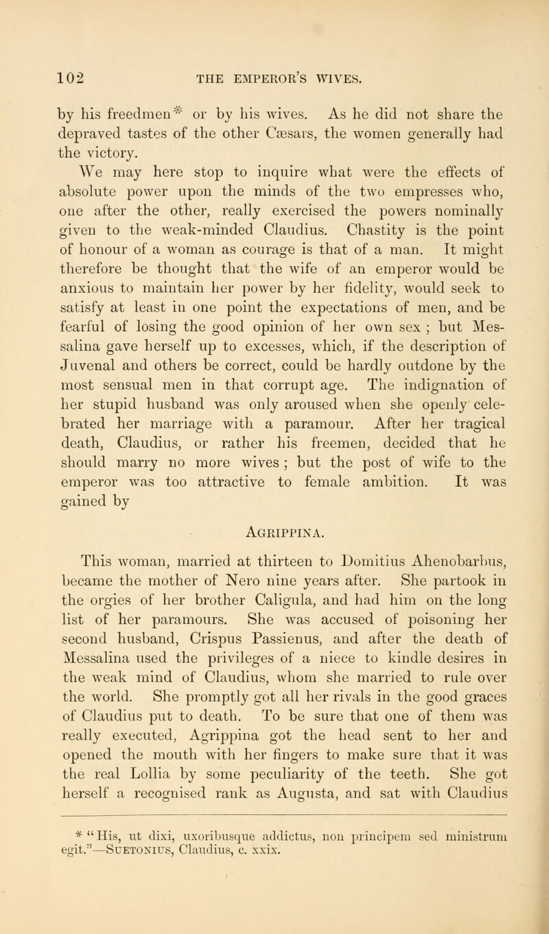 by his freedmen# or by his wives. As he did not share the depraved tastes of the other Caesars, the women generally had the victory. We may here stop to inquire what were the effects of absolute power upon the minds of the twu empresses who, one after the other, really exercised the powers nominally given to the weak-minded Claudius. Chastity is the point of honour of a woman as courage is that of a man. It might therefore be thought that the wife of an emperor would be anxious to maintain her power by her fidelity, would seek to satisfy at least in one point the expectations of men, and be fearful of losing the good opinion of her own sex ; but Mes- salina gave herself up to excesses, which, if the description of Juvenal and others be correct, could be hardly outdone by the most sensual men in that corrupt age. The indignation of her stupid husband was only aroused when she openly cele- brated her marriage with a paramour. After her tragical death, Claudius, or rather his freemen, decided that he should marry no more wives ; but the post of wife to the emperor was too attractive to female ambition. It was gained by Agrippina. This woman, married at thirteen to Domitius Ahenobarbus, became the mother of Nero nine years after. She partook in the orgies of her brother Caligula, and had him on the long list of her paramours. She was accused of poisoning her second husband, Crispus Passienus, and after the death of Messalina used the privileges of a niece to kindle desires in the weak mind of Claudius, whom she married to rule over the world. She promptly got all her rivals in the good graces of Claudius put to death. To be sure that one of them was really executed, Agrippina got the head sent to her and opened the mouth with her fingers to make sure that it was the real Lollia by some peculiarity of the teeth. She got herself a recognised rank as Augusta, and sat with Claudius *  His, ut clixi, uxoribusque addictus, non principem sed ministrum egit.—Suetonius, Claudius, c. xxix.