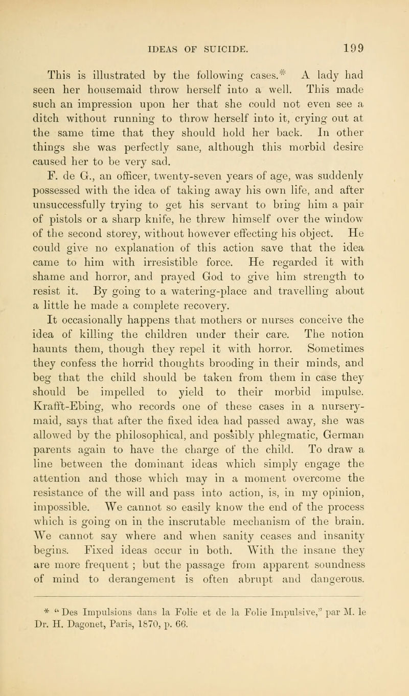 This is illustrated by the following cases.1* A lady had seen her housemaid throw herself into a well. This made such an impression upon her that she could not even see a ditch without running to throw herself into it, crying out at the same time that they should hold her back. In other things she was perfectly sane, although this morbid desire caused her to be very sad. F. de G., an officer, twenty-seven years of age, was suddenly possessed with the idea of taking away his own life, and after unsuccessfully trying to get his servant to bring him a pair of pistols or a sharp knife, he threw himself over the window of the second storey, without however effecting his object. He could give no explanation of this action save that the idea came to him with irresistible force. He regarded it with shame and horror, and prayed God to give him strength to resist it. By going to a watering-place and travelling about a little he made a complete recovery. It occasionally happens that mothers or nurses conceive the idea of killing the children under their care. The notion haunts them, though they repel it with horror. Sometimes they confess the horrid thoughts brooding in their minds, and beg that the child should be taken from them in case they should be impelled to yield to their morbid impulse. Krafft-Ebing, who records one of these cases in a nursery- maid, says that after the fixed idea had passed away, she was allowed by the philosophical, and possibly phlegmatic, German parents again to have the charge of the child. To draw a line between the dominant ideas which simply engage the attention and those which may in a moment overcome the resistance of the will and pass into action, is, in my opinion, impossible. We cannot so easily know the end of the process which is going on in the inscrutable mechanism of the brain. We cannot say where and when sanity ceases and insanity begins. Fixed ideas occur in both. With the insane they are more frequent ; but the passage from apparent soundness of mind to derangement is often abrupt and dangerous. *  Des Impulsions dans la Folie et de la Folie Impulsive, par M. le Dr. H. Dagonet, Paris, 1870, p. 66.