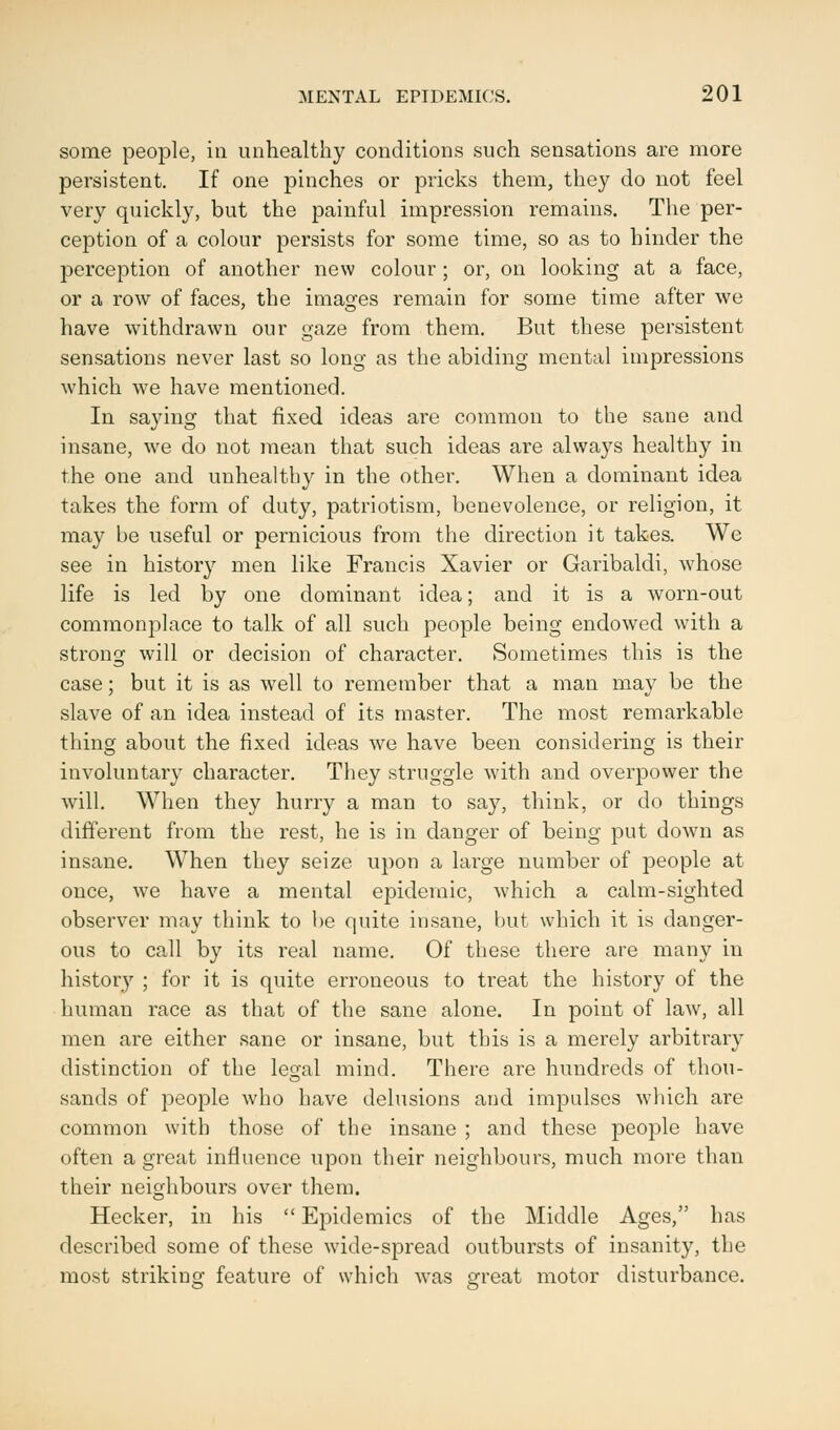 some people, in unhealthy conditions such sensations are more persistent. If one pinches or pricks them, they do not feel very quickly, but the painful impression remains. The per- ception of a colour persists for some time, so as to hinder the perception of another new colour ; or, on looking at a face, or a row of faces, the images remain for some time after we have withdrawn our gaze from them. But these persistent sensations never last so long as the abiding mental impressions which we have mentioned. In saying that fixed ideas are common to the sane and insane, we do not mean that such ideas are always healthy in the one and unhealthy in the other. When a dominant idea takes the form of duty, patriotism, benevolence, or religion, it may be useful or pernicious from the direction it takes. We see in history men like Francis Xavier or Garibaldi, whose life is led by one dominant idea; and it is a worn-out commonplace to talk of all such people being endowed with a strong will or decision of character. Sometimes this is the case; but it is as well to remember that a man may be the slave of an idea instead of its master. The most remarkable thing about the fixed ideas we have been considering is their involuntary character. They struggle with and overpower the will. When they hurry a man to say, think, or do things different from the rest, he is in danger of being put down as insane. When they seize upon a large number of people at once, we have a mental epidemic, which a calm-sighted observer may think to be quite insane, but which it is danger- ous to call by its real name. Of these there are many in history ; for it is quite erroneous to treat the history of the human race as that of the sane alone. In point of law, all men are either sane or insane, but this is a merely arbitrary distinction of the legal mind. There are hundreds of thou- sands of people who have delusions and impulses which are common with those of the insane ; and these people have often a great influence upon their neighbours, much more than their neighbours over them. Hecker, in his  Epidemics of the Middle Ages, has described some of these wide-spread outbursts of insanity, the most striking feature of which was great motor disturbance.